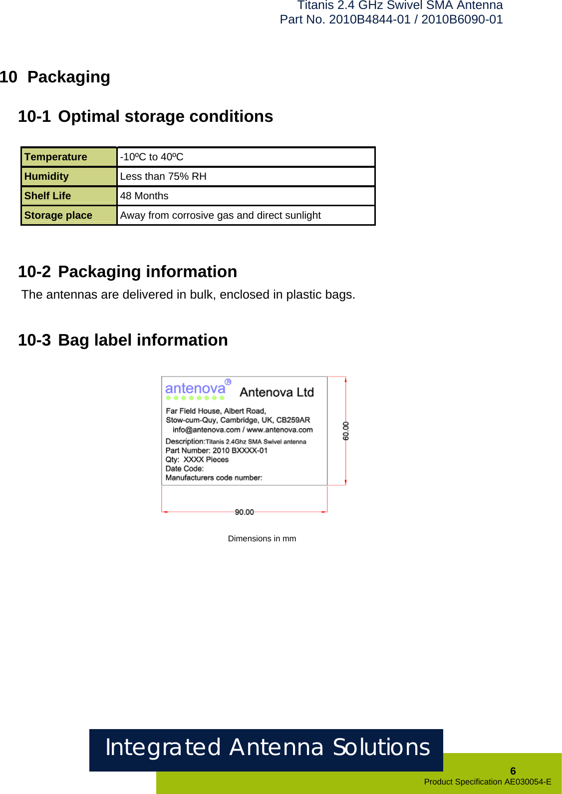 Titanis 2.4 GHz Swivel SMA Antenna Part No. 2010B4844-01 / 2010B6090-01   10  Packaging  10-1 Optimal storage conditions  Temperature  -10ºC to 40ºC Humidity  Less than 75% RH Shelf Life  48 Months Storage place  Away from corrosive gas and direct sunlight    10-2 Packaging information The antennas are delivered in bulk, enclosed in plastic bags.   10-3 Bag label information                    Dimensions in mm Integrated Antenna Solutions  6 Product Specification AE030054-E  