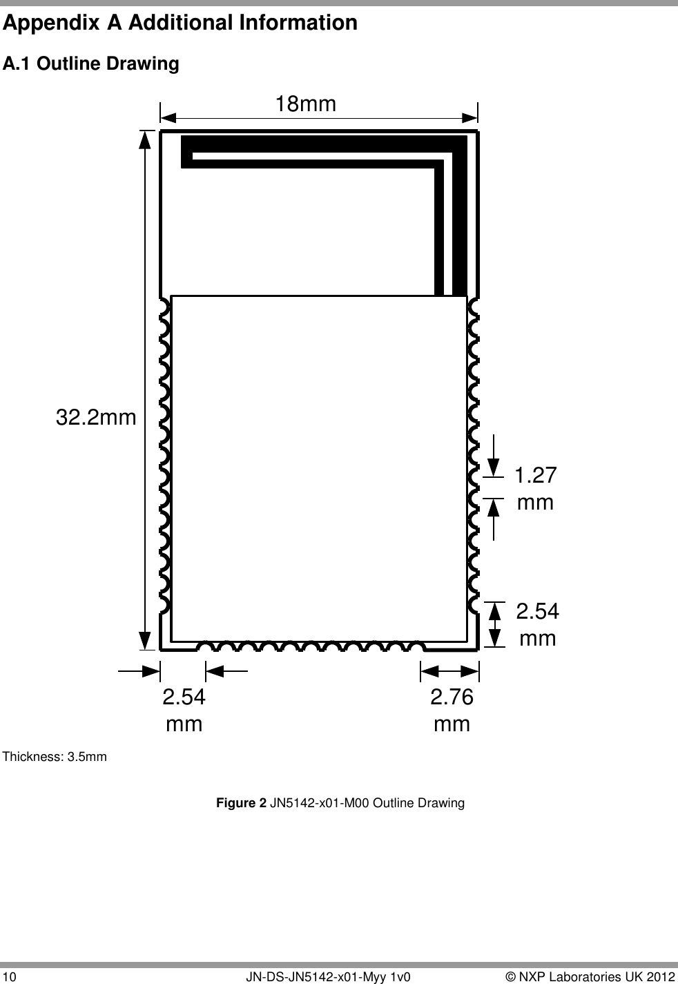  10   JN-DS-JN5142-x01-Myy 1v0  © NXP Laboratories UK 2012 Appendix A Additional Information   A.1 Outline Drawing 32.2mm18mm2.76mm2.54mm2.54mm1.27mm Thickness: 3.5mm   Figure 2 JN5142-x01-M00 Outline Drawing      