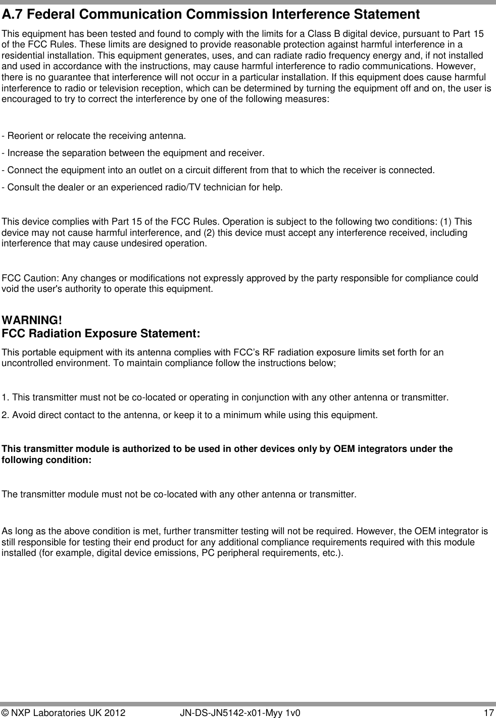  © NXP Laboratories UK 2012   JN-DS-JN5142-x01-Myy 1v0  17 A.7 Federal Communication Commission Interference Statement This equipment has been tested and found to comply with the limits for a Class B digital device, pursuant to Part 15 of the FCC Rules. These limits are designed to provide reasonable protection against harmful interference in a residential installation. This equipment generates, uses, and can radiate radio frequency energy and, if not installed and used in accordance with the instructions, may cause harmful interference to radio communications. However, there is no guarantee that interference will not occur in a particular installation. If this equipment does cause harmful interference to radio or television reception, which can be determined by turning the equipment off and on, the user is encouraged to try to correct the interference by one of the following measures:  - Reorient or relocate the receiving antenna. - Increase the separation between the equipment and receiver. - Connect the equipment into an outlet on a circuit different from that to which the receiver is connected. - Consult the dealer or an experienced radio/TV technician for help.  This device complies with Part 15 of the FCC Rules. Operation is subject to the following two conditions: (1) This device may not cause harmful interference, and (2) this device must accept any interference received, including interference that may cause undesired operation.  FCC Caution: Any changes or modifications not expressly approved by the party responsible for compliance could void the user&apos;s authority to operate this equipment.  WARNING!  FCC Radiation Exposure Statement: This portable equipment with its antenna complies with FCC‟s RF radiation exposure limits set forth for an uncontrolled environment. To maintain compliance follow the instructions below;  1. This transmitter must not be co-located or operating in conjunction with any other antenna or transmitter. 2. Avoid direct contact to the antenna, or keep it to a minimum while using this equipment.  This transmitter module is authorized to be used in other devices only by OEM integrators under the following condition:  The transmitter module must not be co-located with any other antenna or transmitter.   As long as the above condition is met, further transmitter testing will not be required. However, the OEM integrator is still responsible for testing their end product for any additional compliance requirements required with this module installed (for example, digital device emissions, PC peripheral requirements, etc.).      