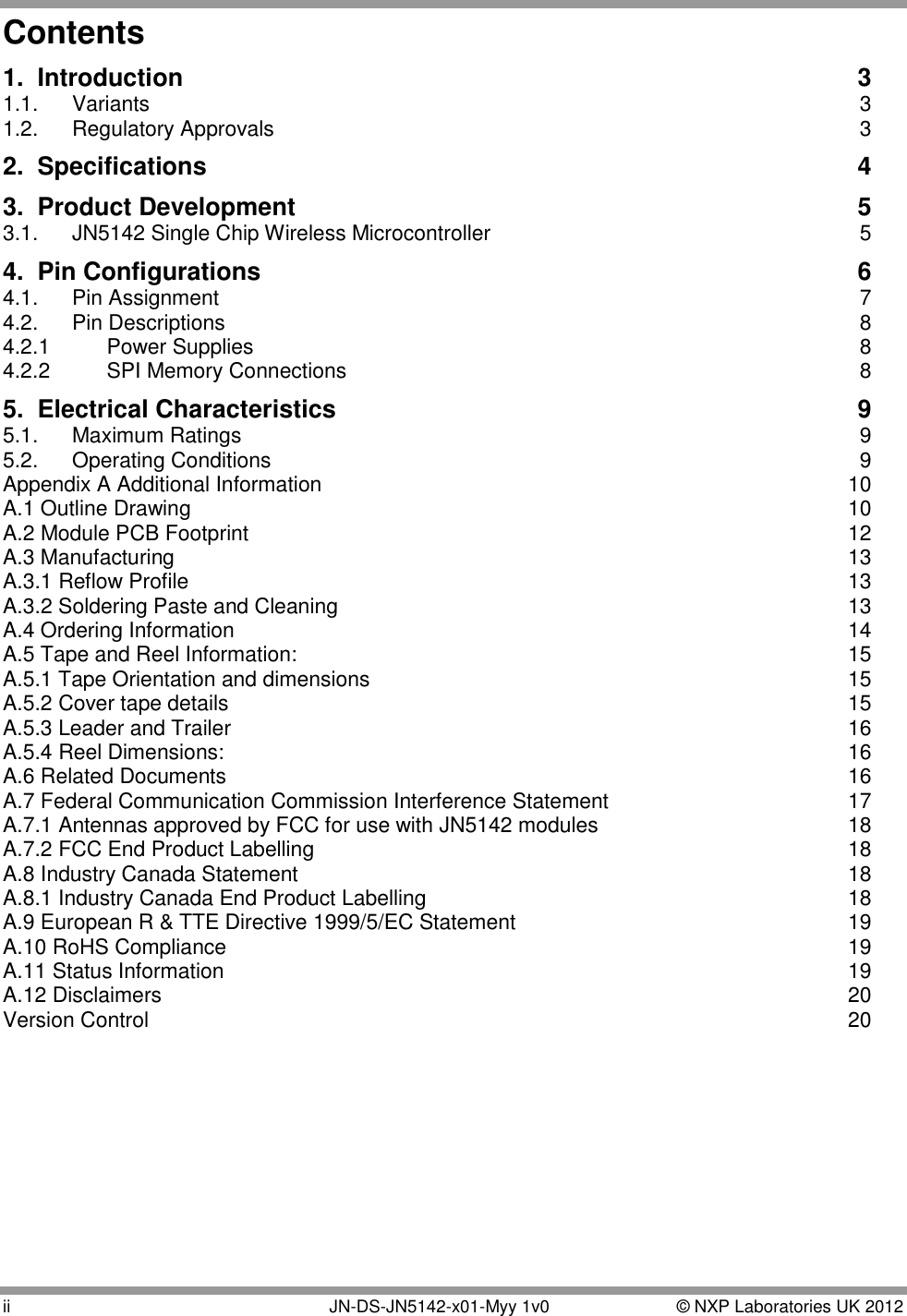  ii   JN-DS-JN5142-x01-Myy 1v0  © NXP Laboratories UK 2012 Contents 1. Introduction  3 1.1.  Variants  3 1.2.  Regulatory Approvals  3 2. Specifications  4 3. Product Development  5 3.1.  JN5142 Single Chip Wireless Microcontroller  5 4. Pin Configurations  6 4.1.  Pin Assignment  7 4.2.  Pin Descriptions  8 4.2.1  Power Supplies  8 4.2.2  SPI Memory Connections  8 5. Electrical Characteristics  9 5.1.  Maximum Ratings  9 5.2.  Operating Conditions  9 Appendix A Additional Information  10 A.1 Outline Drawing  10 A.2 Module PCB Footprint  12 A.3 Manufacturing  13 A.3.1 Reflow Profile  13 A.3.2 Soldering Paste and Cleaning  13 A.4 Ordering Information  14 A.5 Tape and Reel Information:  15 A.5.1 Tape Orientation and dimensions  15 A.5.2 Cover tape details  15 A.5.3 Leader and Trailer  16 A.5.4 Reel Dimensions:  16 A.6 Related Documents  16 A.7 Federal Communication Commission Interference Statement  17 A.7.1 Antennas approved by FCC for use with JN5142 modules  18 A.7.2 FCC End Product Labelling  18 A.8 Industry Canada Statement  18 A.8.1 Industry Canada End Product Labelling  18 A.9 European R &amp; TTE Directive 1999/5/EC Statement  19 A.10 RoHS Compliance  19 A.11 Status Information  19 A.12 Disclaimers  20 Version Control  20 