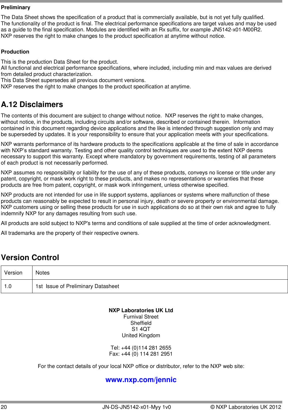  20   JN-DS-JN5142-x01-Myy 1v0  © NXP Laboratories UK 2012 Preliminary The Data Sheet shows the specification of a product that is commercially available, but is not yet fully qualified. The functionality of the product is final. The electrical performance specifications are target values and may be used as a guide to the final specification. Modules are identified with an Rx suffix, for example JN5142-x01-M00R2. NXP reserves the right to make changes to the product specification at anytime without notice.  Production This is the production Data Sheet for the product. All functional and electrical performance specifications, where included, including min and max values are derived from detailed product characterization. This Data Sheet supersedes all previous document versions. NXP reserves the right to make changes to the product specification at anytime.  A.12 Disclaimers The contents of this document are subject to change without notice.  NXP reserves the right to make changes, without notice, in the products, including circuits and/or software, described or contained therein.  Information contained in this document regarding device applications and the like is intended through suggestion only and may be superseded by updates. It is your responsibility to ensure that your application meets with your specifications. NXP warrants performance of its hardware products to the specifications applicable at the time of sale in accordance with NXP‟s standard warranty. Testing and other quality control techniques are used to the extent NXP deems necessary to support this warranty. Except where mandatory by government requirements, testing of all parameters of each product is not necessarily performed. NXP assumes no responsibility or liability for the use of any of these products, conveys no license or title under any patent, copyright, or mask work right to these products, and makes no representations or warranties that these products are free from patent, copyright, or mask work infringement, unless otherwise specified. NXP products are not intended for use in life support systems, appliances or systems where malfunction of these products can reasonably be expected to result in personal injury, death or severe property or environmental damage.  NXP customers using or selling these products for use in such applications do so at their own risk and agree to fully indemnify NXP for any damages resulting from such use.  All products are sold subject to NXP&apos;s terms and conditions of sale supplied at the time of order acknowledgment. All trademarks are the property of their respective owners.  Version Control Version Notes 1.0 1st  Issue of Preliminary Datasheet  NXP Laboratories UK Ltd Furnival Street Sheffield S1 4QT United Kingdom  Tel: +44 (0)114 281 2655 Fax: +44 (0) 114 281 2951  For the contact details of your local NXP office or distributor, refer to the NXP web site:  www.nxp.com/jennic 