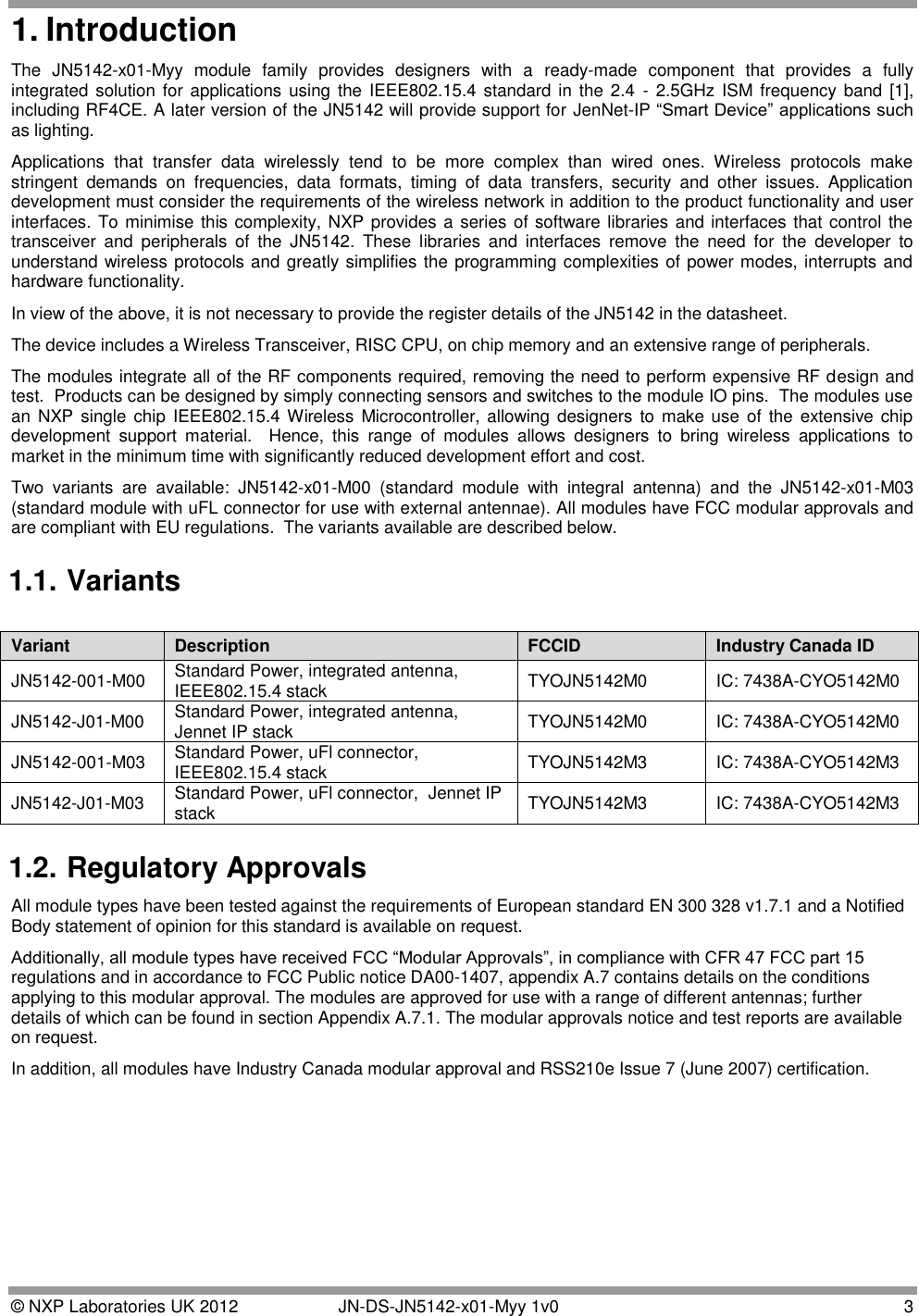  © NXP Laboratories UK 2012   JN-DS-JN5142-x01-Myy 1v0  3 1. Introduction The  JN5142-x01-Myy  module  family  provides  designers  with  a  ready-made  component  that  provides  a  fully integrated solution for applications using the  IEEE802.15.4 standard  in the  2.4  -  2.5GHz ISM frequency  band [1], including RF4CE. A later version of the JN5142 will provide support for JenNet-IP “Smart Device” applications such as lighting. Applications  that  transfer  data  wirelessly  tend  to  be  more  complex  than  wired  ones.  Wireless  protocols  make stringent  demands  on  frequencies,  data  formats,  timing  of  data  transfers,  security  and  other  issues.  Application development must consider the requirements of the wireless network in addition to the product functionality and user interfaces. To minimise this complexity, NXP provides a series of software libraries and interfaces that control the transceiver  and  peripherals  of  the  JN5142.  These  libraries  and  interfaces  remove  the  need  for  the  developer  to understand wireless protocols and greatly simplifies the programming complexities of power modes, interrupts and hardware functionality. In view of the above, it is not necessary to provide the register details of the JN5142 in the datasheet. The device includes a Wireless Transceiver, RISC CPU, on chip memory and an extensive range of peripherals. The modules integrate all of the RF components required, removing the need to perform expensive RF design and test.  Products can be designed by simply connecting sensors and switches to the module IO pins.  The modules use an NXP single  chip  IEEE802.15.4 Wireless Microcontroller, allowing  designers  to make use of the  extensive chip development  support  material.    Hence,  this  range  of  modules  allows  designers  to  bring  wireless  applications  to market in the minimum time with significantly reduced development effort and cost. Two  variants  are  available:  JN5142-x01-M00  (standard  module  with  integral  antenna)  and  the  JN5142-x01-M03 (standard module with uFL connector for use with external antennae). All modules have FCC modular approvals and are compliant with EU regulations.  The variants available are described below. 1.1. Variants 1.2. Regulatory Approvals All module types have been tested against the requirements of European standard EN 300 328 v1.7.1 and a Notified Body statement of opinion for this standard is available on request.  Additionally, all module types have received FCC “Modular Approvals”, in compliance with CFR 47 FCC part 15 regulations and in accordance to FCC Public notice DA00-1407, appendix A.7 contains details on the conditions applying to this modular approval. The modules are approved for use with a range of different antennas; further details of which can be found in section Appendix A.7.1. The modular approvals notice and test reports are available on request. In addition, all modules have Industry Canada modular approval and RSS210e Issue 7 (June 2007) certification. Variant Description FCCID Industry Canada ID JN5142-001-M00 Standard Power, integrated antenna,  IEEE802.15.4 stack TYOJN5142M0 IC: 7438A-CYO5142M0 JN5142-J01-M00 Standard Power, integrated antenna, Jennet IP stack TYOJN5142M0 IC: 7438A-CYO5142M0 JN5142-001-M03 Standard Power, uFl connector,  IEEE802.15.4 stack   TYOJN5142M3 IC: 7438A-CYO5142M3 JN5142-J01-M03 Standard Power, uFl connector,  Jennet IP stack TYOJN5142M3 IC: 7438A-CYO5142M3 