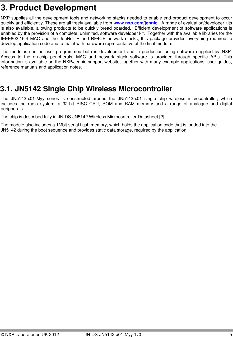  © NXP Laboratories UK 2012   JN-DS-JN5142-x01-Myy 1v0  5 3. Product Development NXP supplies all the development tools and networking stacks needed to enable end-product development to occur quickly and efficiently. These are all freely available from www.nxp.com/jennic.  A range of evaluation/developer kits is also available, allowing products to be quickly bread boarded.  Efficient development of software applications is enabled by the provision of a complete, unlimited, software developer kit.  Together with the available libraries for the IEEE802.15.4  MAC  and  the  JenNet-IP  and  RF4CE  network  stacks,  this  package  provides  everything  required  to develop application code and to trial it with hardware representative of the final module. The  modules  can  be  user  programmed  both  in  development  and  in  production  using  software  supplied  by  NXP.  Access  to  the  on-chip  peripherals,  MAC  and  network  stack  software  is  provided  through  specific  APIs.  This information is available on the NXP/Jennic support website, together with many example applications, user guides, reference manuals and application notes.  3.1. JN5142 Single Chip Wireless Microcontroller The  JN5142-x01-Myy  series  is  constructed  around  the  JN5142-x01  single  chip  wireless  microcontroller,  which includes  the  radio  system,  a  32-bit  RISC  CPU,  ROM  and  RAM  memory  and  a  range  of  analogue  and  digital peripherals. The chip is described fully in JN-DS-JN5142 Wireless Microcontroller Datasheet [2]. The module also includes a 1Mbit serial flash memory, which holds the application code that is loaded into the JN5142 during the boot sequence and provides static data storage, required by the application. 