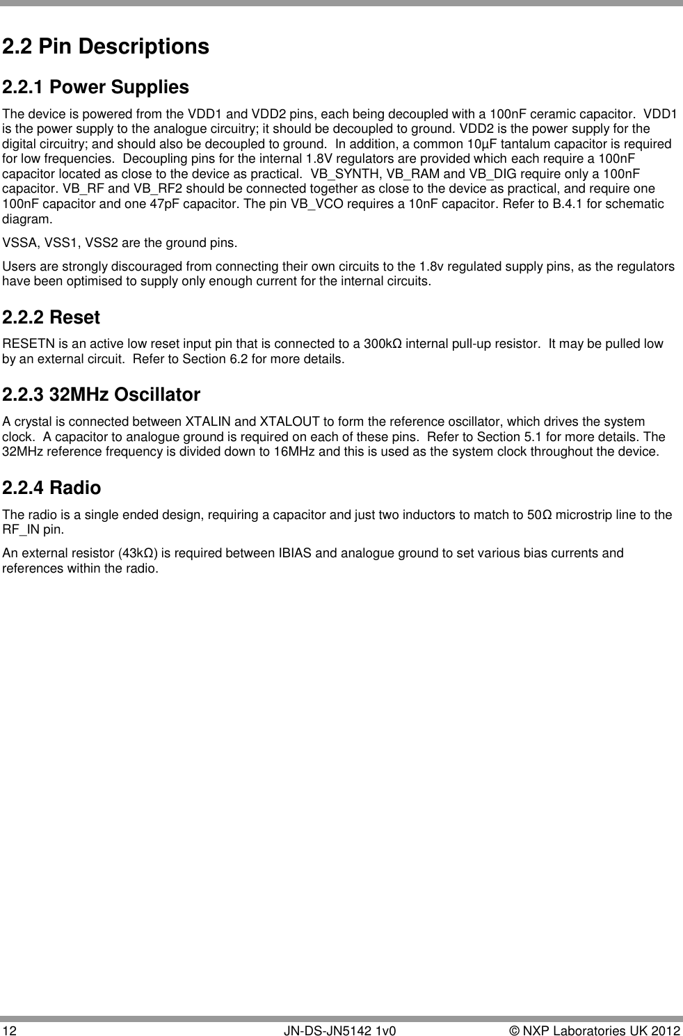  12       JN-DS-JN5142 1v0  © NXP Laboratories UK 2012  2.2 Pin Descriptions 2.2.1 Power Supplies The device is powered from the VDD1 and VDD2 pins, each being decoupled with a 100nF ceramic capacitor.  VDD1 is the power supply to the analogue circuitry; it should be decoupled to ground. VDD2 is the power supply for the digital circuitry; and should also be decoupled to ground.  In addition, a common 10µF tantalum capacitor is required for low frequencies.  Decoupling pins for the internal 1.8V regulators are provided which each require a 100nF capacitor located as close to the device as practical.  VB_SYNTH, VB_RAM and VB_DIG require only a 100nF capacitor. VB_RF and VB_RF2 should be connected together as close to the device as practical, and require one 100nF capacitor and one 47pF capacitor. The pin VB_VCO requires a 10nF capacitor. Refer to B.4.1 for schematic diagram. VSSA, VSS1, VSS2 are the ground pins.  Users are strongly discouraged from connecting their own circuits to the 1.8v regulated supply pins, as the regulators have been optimised to supply only enough current for the internal circuits.  2.2.2 Reset RESETN is an active low reset input pin that is connected to a 300kΩ internal pull-up resistor.  It may be pulled low by an external circuit.  Refer to Section 6.2 for more details. 2.2.3 32MHz Oscillator A crystal is connected between XTALIN and XTALOUT to form the reference oscillator, which drives the system clock.  A capacitor to analogue ground is required on each of these pins.  Refer to Section 5.1 for more details. The 32MHz reference frequency is divided down to 16MHz and this is used as the system clock throughout the device. 2.2.4 Radio The radio is a single ended design, requiring a capacitor and just two inductors to match to 50Ω microstrip line to the RF_IN pin. An external resistor (43kΩ) is required between IBIAS and analogue ground to set various bias currents and references within the radio. 