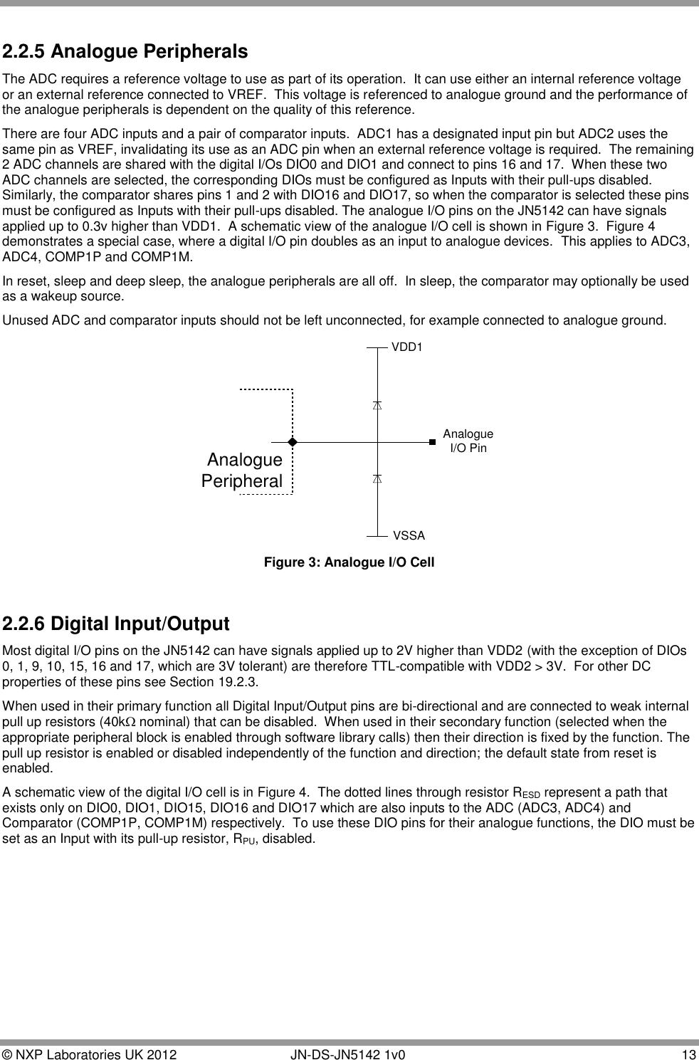  © NXP Laboratories UK 2012        JN-DS-JN5142 1v0  13  2.2.5 Analogue Peripherals The ADC requires a reference voltage to use as part of its operation.  It can use either an internal reference voltage or an external reference connected to VREF.  This voltage is referenced to analogue ground and the performance of the analogue peripherals is dependent on the quality of this reference. There are four ADC inputs and a pair of comparator inputs.  ADC1 has a designated input pin but ADC2 uses the same pin as VREF, invalidating its use as an ADC pin when an external reference voltage is required.  The remaining 2 ADC channels are shared with the digital I/Os DIO0 and DIO1 and connect to pins 16 and 17.  When these two ADC channels are selected, the corresponding DIOs must be configured as Inputs with their pull-ups disabled. Similarly, the comparator shares pins 1 and 2 with DIO16 and DIO17, so when the comparator is selected these pins must be configured as Inputs with their pull-ups disabled. The analogue I/O pins on the JN5142 can have signals applied up to 0.3v higher than VDD1.  A schematic view of the analogue I/O cell is shown in Figure 3.  Figure 4 demonstrates a special case, where a digital I/O pin doubles as an input to analogue devices.  This applies to ADC3, ADC4, COMP1P and COMP1M.  In reset, sleep and deep sleep, the analogue peripherals are all off.  In sleep, the comparator may optionally be used as a wakeup source. Unused ADC and comparator inputs should not be left unconnected, for example connected to analogue ground. VDD1AnalogueI/O PinVSSAAnaloguePeripheral Figure 3: Analogue I/O Cell  2.2.6 Digital Input/Output Most digital I/O pins on the JN5142 can have signals applied up to 2V higher than VDD2 (with the exception of DIOs 0, 1, 9, 10, 15, 16 and 17, which are 3V tolerant) are therefore TTL-compatible with VDD2 &gt; 3V.  For other DC properties of these pins see Section 19.2.3. When used in their primary function all Digital Input/Output pins are bi-directional and are connected to weak internal pull up resistors (40k nominal) that can be disabled.  When used in their secondary function (selected when the appropriate peripheral block is enabled through software library calls) then their direction is fixed by the function. The pull up resistor is enabled or disabled independently of the function and direction; the default state from reset is enabled. A schematic view of the digital I/O cell is in Figure 4.  The dotted lines through resistor RESD represent a path that exists only on DIO0, DIO1, DIO15, DIO16 and DIO17 which are also inputs to the ADC (ADC3, ADC4) and Comparator (COMP1P, COMP1M) respectively.  To use these DIO pins for their analogue functions, the DIO must be set as an Input with its pull-up resistor, RPU, disabled. 