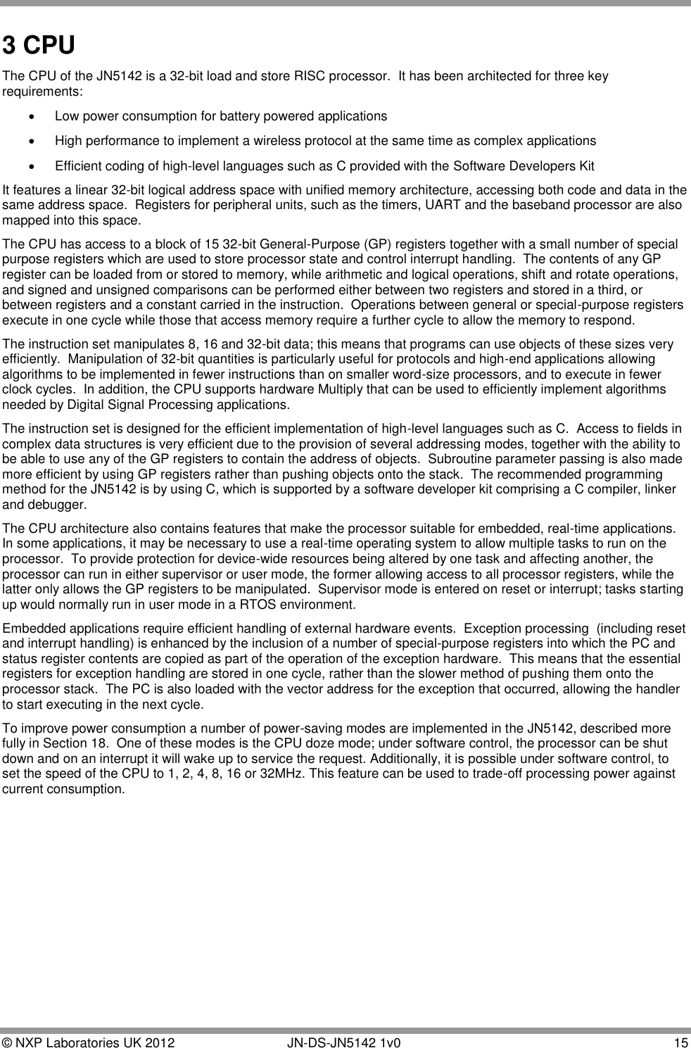  © NXP Laboratories UK 2012        JN-DS-JN5142 1v0  15  3 CPU The CPU of the JN5142 is a 32-bit load and store RISC processor.  It has been architected for three key requirements:   Low power consumption for battery powered applications   High performance to implement a wireless protocol at the same time as complex applications   Efficient coding of high-level languages such as C provided with the Software Developers Kit  It features a linear 32-bit logical address space with unified memory architecture, accessing both code and data in the same address space.  Registers for peripheral units, such as the timers, UART and the baseband processor are also mapped into this space. The CPU has access to a block of 15 32-bit General-Purpose (GP) registers together with a small number of special purpose registers which are used to store processor state and control interrupt handling.  The contents of any GP register can be loaded from or stored to memory, while arithmetic and logical operations, shift and rotate operations, and signed and unsigned comparisons can be performed either between two registers and stored in a third, or between registers and a constant carried in the instruction.  Operations between general or special-purpose registers execute in one cycle while those that access memory require a further cycle to allow the memory to respond. The instruction set manipulates 8, 16 and 32-bit data; this means that programs can use objects of these sizes very efficiently.  Manipulation of 32-bit quantities is particularly useful for protocols and high-end applications allowing algorithms to be implemented in fewer instructions than on smaller word-size processors, and to execute in fewer clock cycles.  In addition, the CPU supports hardware Multiply that can be used to efficiently implement algorithms needed by Digital Signal Processing applications. The instruction set is designed for the efficient implementation of high-level languages such as C.  Access to fields in complex data structures is very efficient due to the provision of several addressing modes, together with the ability to be able to use any of the GP registers to contain the address of objects.  Subroutine parameter passing is also made more efficient by using GP registers rather than pushing objects onto the stack.  The recommended programming method for the JN5142 is by using C, which is supported by a software developer kit comprising a C compiler, linker and debugger. The CPU architecture also contains features that make the processor suitable for embedded, real-time applications.  In some applications, it may be necessary to use a real-time operating system to allow multiple tasks to run on the processor.  To provide protection for device-wide resources being altered by one task and affecting another, the processor can run in either supervisor or user mode, the former allowing access to all processor registers, while the latter only allows the GP registers to be manipulated.  Supervisor mode is entered on reset or interrupt; tasks starting up would normally run in user mode in a RTOS environment. Embedded applications require efficient handling of external hardware events.  Exception processing  (including reset and interrupt handling) is enhanced by the inclusion of a number of special-purpose registers into which the PC and status register contents are copied as part of the operation of the exception hardware.  This means that the essential registers for exception handling are stored in one cycle, rather than the slower method of pushing them onto the processor stack.  The PC is also loaded with the vector address for the exception that occurred, allowing the handler to start executing in the next cycle. To improve power consumption a number of power-saving modes are implemented in the JN5142, described more fully in Section 18.  One of these modes is the CPU doze mode; under software control, the processor can be shut down and on an interrupt it will wake up to service the request. Additionally, it is possible under software control, to set the speed of the CPU to 1, 2, 4, 8, 16 or 32MHz. This feature can be used to trade-off processing power against current consumption. 
