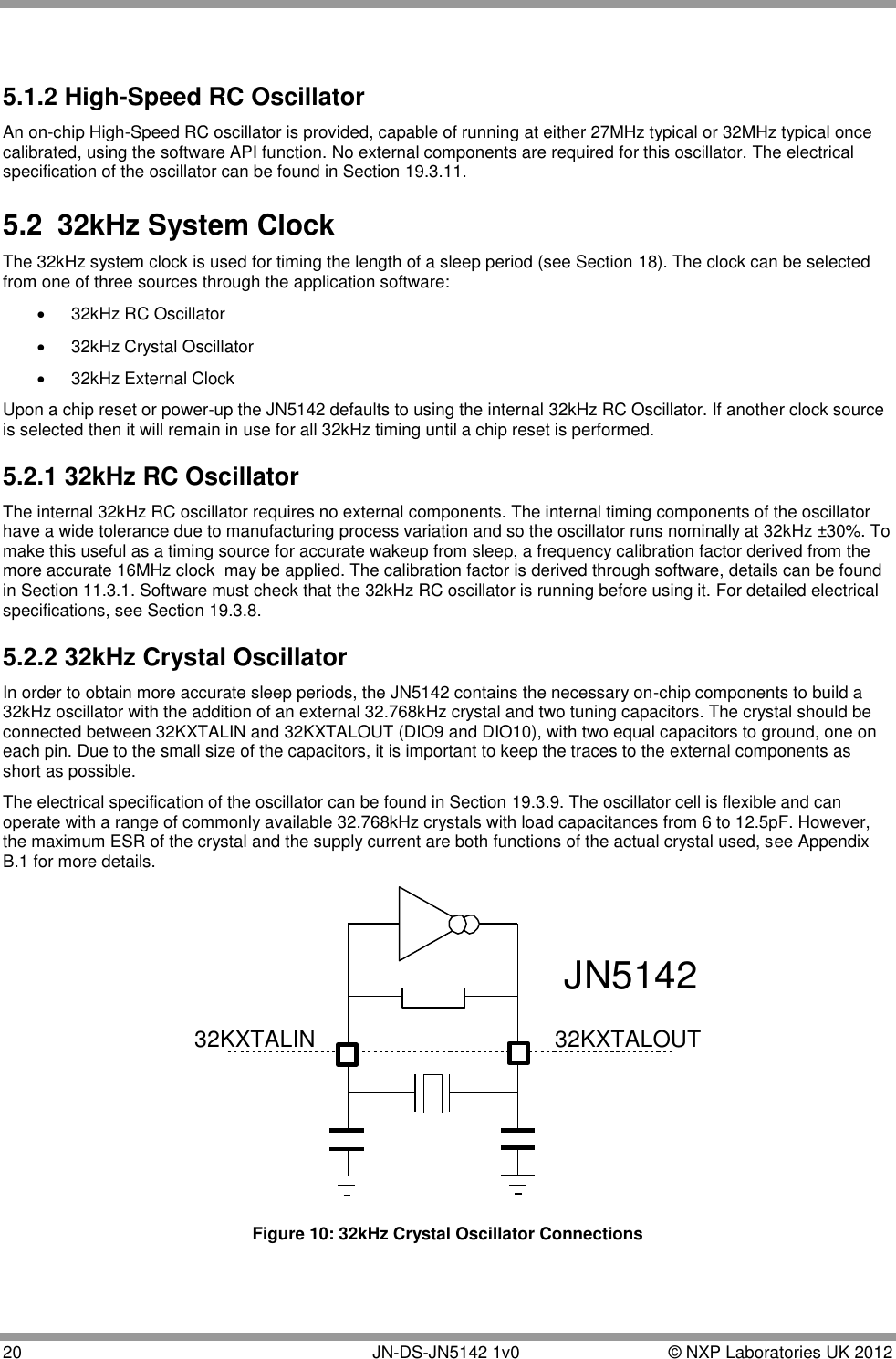  20       JN-DS-JN5142 1v0  © NXP Laboratories UK 2012   5.1.2 High-Speed RC Oscillator An on-chip High-Speed RC oscillator is provided, capable of running at either 27MHz typical or 32MHz typical once calibrated, using the software API function. No external components are required for this oscillator. The electrical specification of the oscillator can be found in Section 19.3.11. 5.2  32kHz System Clock The 32kHz system clock is used for timing the length of a sleep period (see Section 18). The clock can be selected from one of three sources through the application software:   32kHz RC Oscillator   32kHz Crystal Oscillator   32kHz External Clock Upon a chip reset or power-up the JN5142 defaults to using the internal 32kHz RC Oscillator. If another clock source is selected then it will remain in use for all 32kHz timing until a chip reset is performed. 5.2.1 32kHz RC Oscillator The internal 32kHz RC oscillator requires no external components. The internal timing components of the oscillator have a wide tolerance due to manufacturing process variation and so the oscillator runs nominally at 32kHz ±30%. To make this useful as a timing source for accurate wakeup from sleep, a frequency calibration factor derived from the more accurate 16MHz clock  may be applied. The calibration factor is derived through software, details can be found in Section 11.3.1. Software must check that the 32kHz RC oscillator is running before using it. For detailed electrical specifications, see Section 19.3.8. 5.2.2 32kHz Crystal Oscillator In order to obtain more accurate sleep periods, the JN5142 contains the necessary on-chip components to build a 32kHz oscillator with the addition of an external 32.768kHz crystal and two tuning capacitors. The crystal should be connected between 32KXTALIN and 32KXTALOUT (DIO9 and DIO10), with two equal capacitors to ground, one on each pin. Due to the small size of the capacitors, it is important to keep the traces to the external components as short as possible. The electrical specification of the oscillator can be found in Section 19.3.9. The oscillator cell is flexible and can operate with a range of commonly available 32.768kHz crystals with load capacitances from 6 to 12.5pF. However, the maximum ESR of the crystal and the supply current are both functions of the actual crystal used, see Appendix B.1 for more details. 32KXTALOUT32KXTALINJN5142 Figure 10: 32kHz Crystal Oscillator Connections 