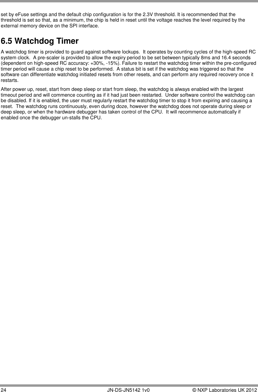  24       JN-DS-JN5142 1v0  © NXP Laboratories UK 2012  set by eFuse settings and the default chip configuration is for the 2.3V threshold. It is recommended that the threshold is set so that, as a minimum, the chip is held in reset until the voltage reaches the level required by the external memory device on the SPI interface. 6.5 Watchdog Timer A watchdog timer is provided to guard against software lockups.  It operates by counting cycles of the high-speed RC system clock.  A pre-scaler is provided to allow the expiry period to be set between typically 8ms and 16.4 seconds (dependent on high-speed RC accuracy: +30%, -15%). Failure to restart the watchdog timer within the pre-configured timer period will cause a chip reset to be performed.  A status bit is set if the watchdog was triggered so that the software can differentiate watchdog initiated resets from other resets, and can perform any required recovery once it restarts. After power up, reset, start from deep sleep or start from sleep, the watchdog is always enabled with the largest timeout period and will commence counting as if it had just been restarted.  Under software control the watchdog can be disabled. If it is enabled, the user must regularly restart the watchdog timer to stop it from expiring and causing a reset.  The watchdog runs continuously, even during doze, however the watchdog does not operate during sleep or deep sleep, or when the hardware debugger has taken control of the CPU.  It will recommence automatically if enabled once the debugger un-stalls the CPU.  