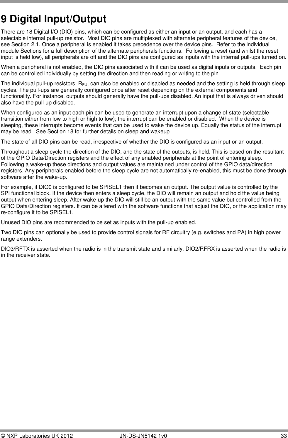  © NXP Laboratories UK 2012        JN-DS-JN5142 1v0  33  9 Digital Input/Output There are 18 Digital I/O (DIO) pins, which can be configured as either an input or an output, and each has a selectable internal pull-up resistor.  Most DIO pins are multiplexed with alternate peripheral features of the device, see Section 2.1. Once a peripheral is enabled it takes precedence over the device pins.  Refer to the individual module Sections for a full description of the alternate peripherals functions.  Following a reset (and whilst the reset input is held low), all peripherals are off and the DIO pins are configured as inputs with the internal pull-ups turned on. When a peripheral is not enabled, the DIO pins associated with it can be used as digital inputs or outputs.  Each pin can be controlled individually by setting the direction and then reading or writing to the pin.  The individual pull-up resistors, RPU, can also be enabled or disabled as needed and the setting is held through sleep cycles. The pull-ups are generally configured once after reset depending on the external components and functionality. For instance, outputs should generally have the pull-ups disabled. An input that is always driven should also have the pull-up disabled. When configured as an input each pin can be used to generate an interrupt upon a change of state (selectable transition either from low to high or high to low); the interrupt can be enabled or disabled.  When the device is sleeping, these interrupts become events that can be used to wake the device up. Equally the status of the interrupt may be read.  See Section 18 for further details on sleep and wakeup. The state of all DIO pins can be read, irrespective of whether the DIO is configured as an input or an output. Throughout a sleep cycle the direction of the DIO, and the state of the outputs, is held. This is based on the resultant of the GPIO Data/Direction registers and the effect of any enabled peripherals at the point of entering sleep. Following a wake-up these directions and output values are maintained under control of the GPIO data/direction registers. Any peripherals enabled before the sleep cycle are not automatically re-enabled, this must be done through software after the wake-up. For example, if DIO0 is configured to be SPISEL1 then it becomes an output. The output value is controlled by the SPI functional block. If the device then enters a sleep cycle, the DIO will remain an output and hold the value being output when entering sleep. After wake-up the DIO will still be an output with the same value but controlled from the GPIO Data/Direction registers. It can be altered with the software functions that adjust the DIO, or the application may re-configure it to be SPISEL1. Unused DIO pins are recommended to be set as inputs with the pull-up enabled. Two DIO pins can optionally be used to provide control signals for RF circuitry (e.g. switches and PA) in high power range extenders.  DIO3/RFTX is asserted when the radio is in the transmit state and similarly, DIO2/RFRX is asserted when the radio is in the receiver state.  