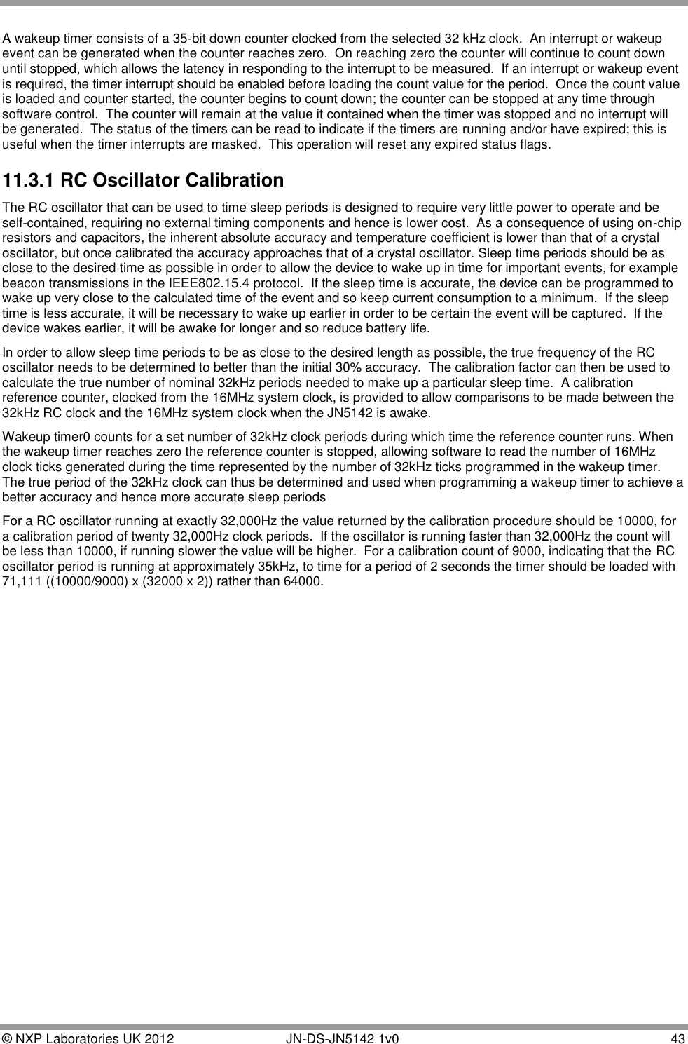  © NXP Laboratories UK 2012        JN-DS-JN5142 1v0  43  A wakeup timer consists of a 35-bit down counter clocked from the selected 32 kHz clock.  An interrupt or wakeup event can be generated when the counter reaches zero.  On reaching zero the counter will continue to count down until stopped, which allows the latency in responding to the interrupt to be measured.  If an interrupt or wakeup event is required, the timer interrupt should be enabled before loading the count value for the period.  Once the count value is loaded and counter started, the counter begins to count down; the counter can be stopped at any time through software control.  The counter will remain at the value it contained when the timer was stopped and no interrupt will be generated.  The status of the timers can be read to indicate if the timers are running and/or have expired; this is useful when the timer interrupts are masked.  This operation will reset any expired status flags. 11.3.1 RC Oscillator Calibration The RC oscillator that can be used to time sleep periods is designed to require very little power to operate and be self-contained, requiring no external timing components and hence is lower cost.  As a consequence of using on-chip resistors and capacitors, the inherent absolute accuracy and temperature coefficient is lower than that of a crystal oscillator, but once calibrated the accuracy approaches that of a crystal oscillator. Sleep time periods should be as close to the desired time as possible in order to allow the device to wake up in time for important events, for example beacon transmissions in the IEEE802.15.4 protocol.  If the sleep time is accurate, the device can be programmed to wake up very close to the calculated time of the event and so keep current consumption to a minimum.  If the sleep time is less accurate, it will be necessary to wake up earlier in order to be certain the event will be captured.  If the device wakes earlier, it will be awake for longer and so reduce battery life.   In order to allow sleep time periods to be as close to the desired length as possible, the true frequency of the RC oscillator needs to be determined to better than the initial 30% accuracy.  The calibration factor can then be used to calculate the true number of nominal 32kHz periods needed to make up a particular sleep time.  A calibration reference counter, clocked from the 16MHz system clock, is provided to allow comparisons to be made between the 32kHz RC clock and the 16MHz system clock when the JN5142 is awake. Wakeup timer0 counts for a set number of 32kHz clock periods during which time the reference counter runs. When the wakeup timer reaches zero the reference counter is stopped, allowing software to read the number of 16MHz clock ticks generated during the time represented by the number of 32kHz ticks programmed in the wakeup timer.  The true period of the 32kHz clock can thus be determined and used when programming a wakeup timer to achieve a better accuracy and hence more accurate sleep periods For a RC oscillator running at exactly 32,000Hz the value returned by the calibration procedure should be 10000, for a calibration period of twenty 32,000Hz clock periods.  If the oscillator is running faster than 32,000Hz the count will be less than 10000, if running slower the value will be higher.  For a calibration count of 9000, indicating that the RC oscillator period is running at approximately 35kHz, to time for a period of 2 seconds the timer should be loaded with 71,111 ((10000/9000) x (32000 x 2)) rather than 64000. 