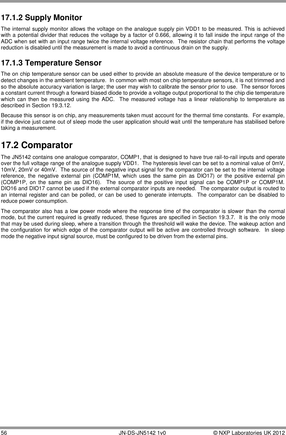  56       JN-DS-JN5142 1v0  © NXP Laboratories UK 2012  17.1.2 Supply Monitor The internal supply monitor allows the voltage on the analogue supply pin VDD1 to be measured. This is achieved with a potential divider that reduces the voltage by a factor of 0.666, allowing it to fall inside the input range of the ADC when set with an input range twice the internal voltage reference.  The resistor chain that performs the voltage reduction is disabled until the measurement is made to avoid a continuous drain on the supply. 17.1.3 Temperature Sensor The on chip temperature sensor can be used either to provide an absolute measure of the device temperature or to detect changes in the ambient temperature.  In common with most on chip temperature sensors, it is not trimmed and so the absolute accuracy variation is large; the user may wish to calibrate the sensor prior to use.  The sensor forces a constant current through a forward biased diode to provide a voltage output proportional to the chip die temperature which  can then be measured  using the  ADC.  The measured voltage  has a  linear relationship  to temperature  as described in Section 19.3.12. Because this sensor is on chip, any measurements taken must account for the thermal time constants.  For example, if the device just came out of sleep mode the user application should wait until the temperature has stabilised before taking a measurement. 17.2 Comparator The JN5142 contains one analogue comparator, COMP1, that is designed to have true rail-to-rail inputs and operate over the full voltage range of the analogue supply VDD1.  The hysteresis level can be set to a nominal value of 0mV, 10mV, 20mV or 40mV.  The source of the negative input signal for the comparator can be set to the internal voltage reference,  the  negative  external  pin  (COMP1M,  which  uses  the  same  pin  as  DIO17)  or  the  positive  external  pin (COMP1P,  on  the  same  pin  as  DIO16).    The  source  of  the  positive  input  signal  can  be  COMP1P  or  COMP1M.  DIO16 and DIO17 cannot be used if the external comparator inputs are needed.  The comparator output is routed to an internal register and can be polled, or can be used to generate interrupts.  The comparator can be disabled to reduce power consumption. The comparator also has a low power mode where the response time of the comparator is slower than the normal mode, but the current required is greatly reduced, these figures are specified in Section 19.3.7.  It is the only mode that may be used during sleep, where a transition through the threshold will wake the device. The wakeup action and the configuration for which edge of the comparator output will be active are controlled through software.  In sleep mode the negative input signal source, must be configured to be driven from the external pins. 