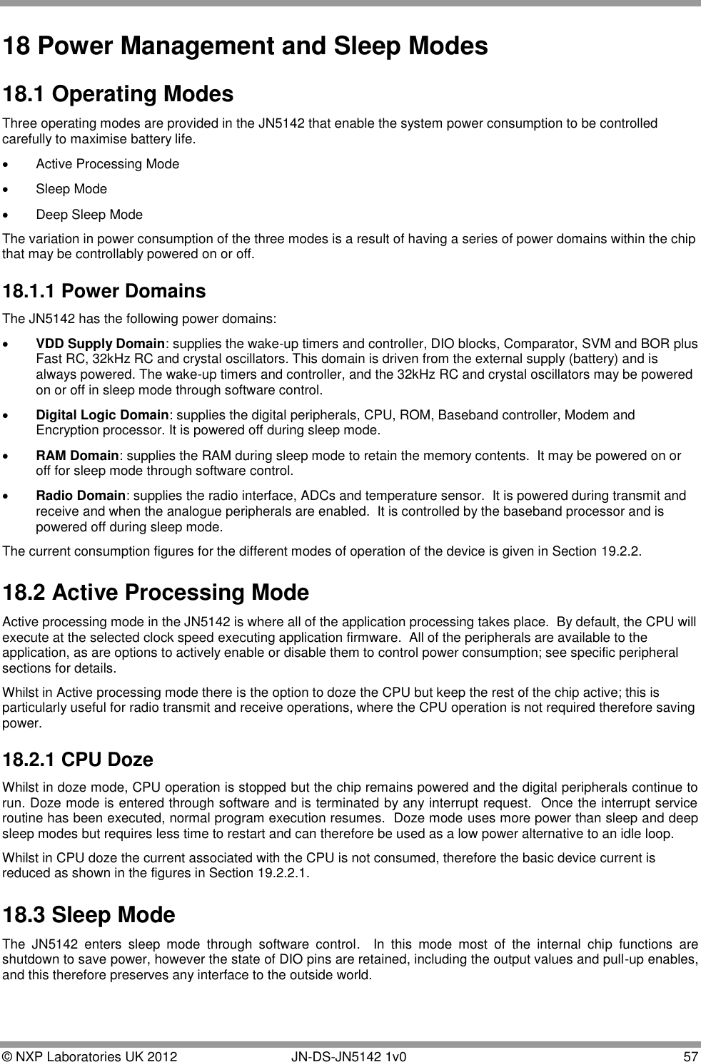  © NXP Laboratories UK 2012        JN-DS-JN5142 1v0  57  18 Power Management and Sleep Modes 18.1 Operating Modes Three operating modes are provided in the JN5142 that enable the system power consumption to be controlled carefully to maximise battery life.   Active Processing Mode   Sleep Mode   Deep Sleep Mode The variation in power consumption of the three modes is a result of having a series of power domains within the chip that may be controllably powered on or off.  18.1.1 Power Domains The JN5142 has the following power domains:  VDD Supply Domain: supplies the wake-up timers and controller, DIO blocks, Comparator, SVM and BOR plus Fast RC, 32kHz RC and crystal oscillators. This domain is driven from the external supply (battery) and is always powered. The wake-up timers and controller, and the 32kHz RC and crystal oscillators may be powered on or off in sleep mode through software control.  Digital Logic Domain: supplies the digital peripherals, CPU, ROM, Baseband controller, Modem and Encryption processor. It is powered off during sleep mode.  RAM Domain: supplies the RAM during sleep mode to retain the memory contents.  It may be powered on or off for sleep mode through software control.  Radio Domain: supplies the radio interface, ADCs and temperature sensor.  It is powered during transmit and receive and when the analogue peripherals are enabled.  It is controlled by the baseband processor and is powered off during sleep mode. The current consumption figures for the different modes of operation of the device is given in Section 19.2.2. 18.2 Active Processing Mode Active processing mode in the JN5142 is where all of the application processing takes place.  By default, the CPU will execute at the selected clock speed executing application firmware.  All of the peripherals are available to the application, as are options to actively enable or disable them to control power consumption; see specific peripheral sections for details. Whilst in Active processing mode there is the option to doze the CPU but keep the rest of the chip active; this is particularly useful for radio transmit and receive operations, where the CPU operation is not required therefore saving power. 18.2.1 CPU Doze Whilst in doze mode, CPU operation is stopped but the chip remains powered and the digital peripherals continue to run. Doze mode is entered through software and is terminated by any interrupt request.  Once the interrupt service routine has been executed, normal program execution resumes.  Doze mode uses more power than sleep and deep sleep modes but requires less time to restart and can therefore be used as a low power alternative to an idle loop. Whilst in CPU doze the current associated with the CPU is not consumed, therefore the basic device current is reduced as shown in the figures in Section 19.2.2.1. 18.3 Sleep Mode The  JN5142  enters  sleep  mode  through  software  control.    In  this  mode  most  of  the  internal  chip  functions  are shutdown to save power, however the state of DIO pins are retained, including the output values and pull-up enables, and this therefore preserves any interface to the outside world.  