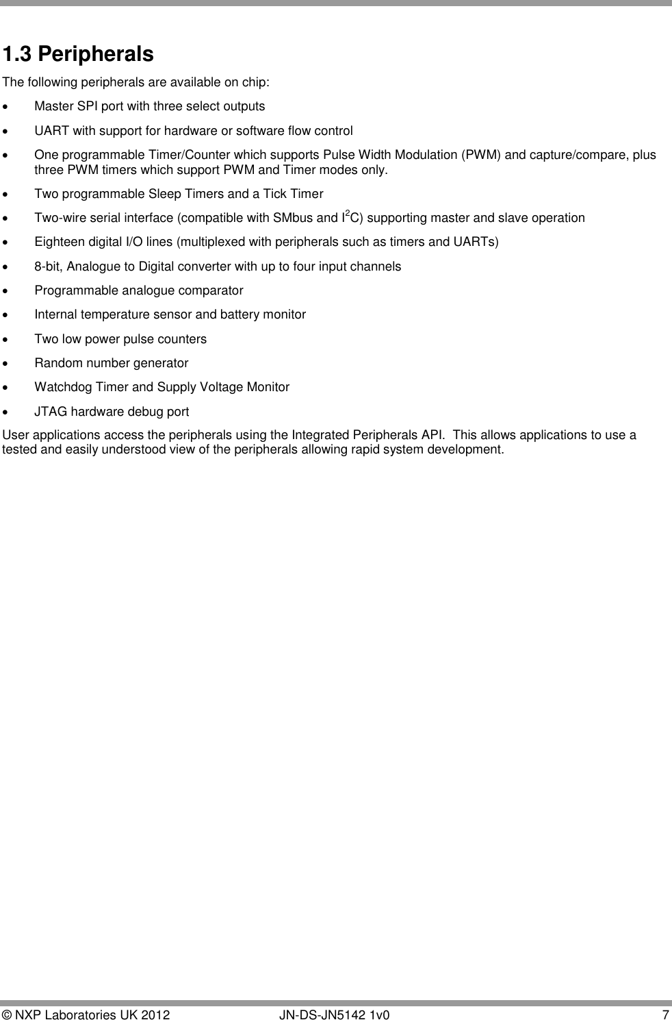  © NXP Laboratories UK 2012        JN-DS-JN5142 1v0  7  1.3 Peripherals The following peripherals are available on chip:   Master SPI port with three select outputs   UART with support for hardware or software flow control    One programmable Timer/Counter which supports Pulse Width Modulation (PWM) and capture/compare, plus three PWM timers which support PWM and Timer modes only.   Two programmable Sleep Timers and a Tick Timer   Two-wire serial interface (compatible with SMbus and I2C) supporting master and slave operation   Eighteen digital I/O lines (multiplexed with peripherals such as timers and UARTs)    8-bit, Analogue to Digital converter with up to four input channels   Programmable analogue comparator   Internal temperature sensor and battery monitor   Two low power pulse counters    Random number generator   Watchdog Timer and Supply Voltage Monitor   JTAG hardware debug port User applications access the peripherals using the Integrated Peripherals API.  This allows applications to use a tested and easily understood view of the peripherals allowing rapid system development.   