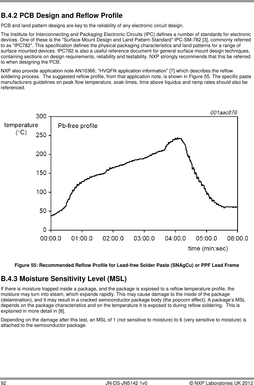  92       JN-DS-JN5142 1v0  © NXP Laboratories UK 2012  B.4.2 PCB Design and Reflow Profile PCB and land pattern designs are key to the reliability of any electronic circuit design.  The Institute for Interconnecting and Packaging Electronic Circuits (IPC) defines a number of standards for electronic devices. One of these is the &quot;Surface Mount Design and Land Pattern Standard&quot; IPC-SM-782 [3], commonly referred to as “IPC782&quot;. This specification defines the physical packaging characteristics and land patterns for a range of surface mounted devices. IPC782 is also a useful reference document for general surface mount design techniques, containing sections on design requirements, reliability and testability. NXP strongly recommends that this be referred to when designing the PCB. NXP also provide application note AN10366, “HVQFN application information” [7] which describes the reflow soldering process.  The suggested reflow profile, from that application note, is shown in Figure 55. The specific paste manufacturers guidelines on peak flow temperature, soak times, time above liquidus and ramp rates should also be referenced.    Figure 55: Recommended Reflow Profile for Lead-free Solder Paste (SNAgCu) or PPF Lead Frame B.4.3 Moisture Sensitivity Level (MSL) If there is moisture trapped inside a package, and the package is exposed to a reflow temperature profile, the moisture may turn into steam, which expands rapidly. This may cause damage to the inside of the package (delamination), and it may result in a cracked semiconductor package body (the popcorn effect). A package‟s MSL depends on the package characteristics and on the temperature it is exposed to during reflow soldering.  This is explained in more detail in [8]. Depending on the damage after this test, an MSL of 1 (not sensitive to moisture) to 6 (very sensitive to moisture) is attached to the semiconductor package.   
