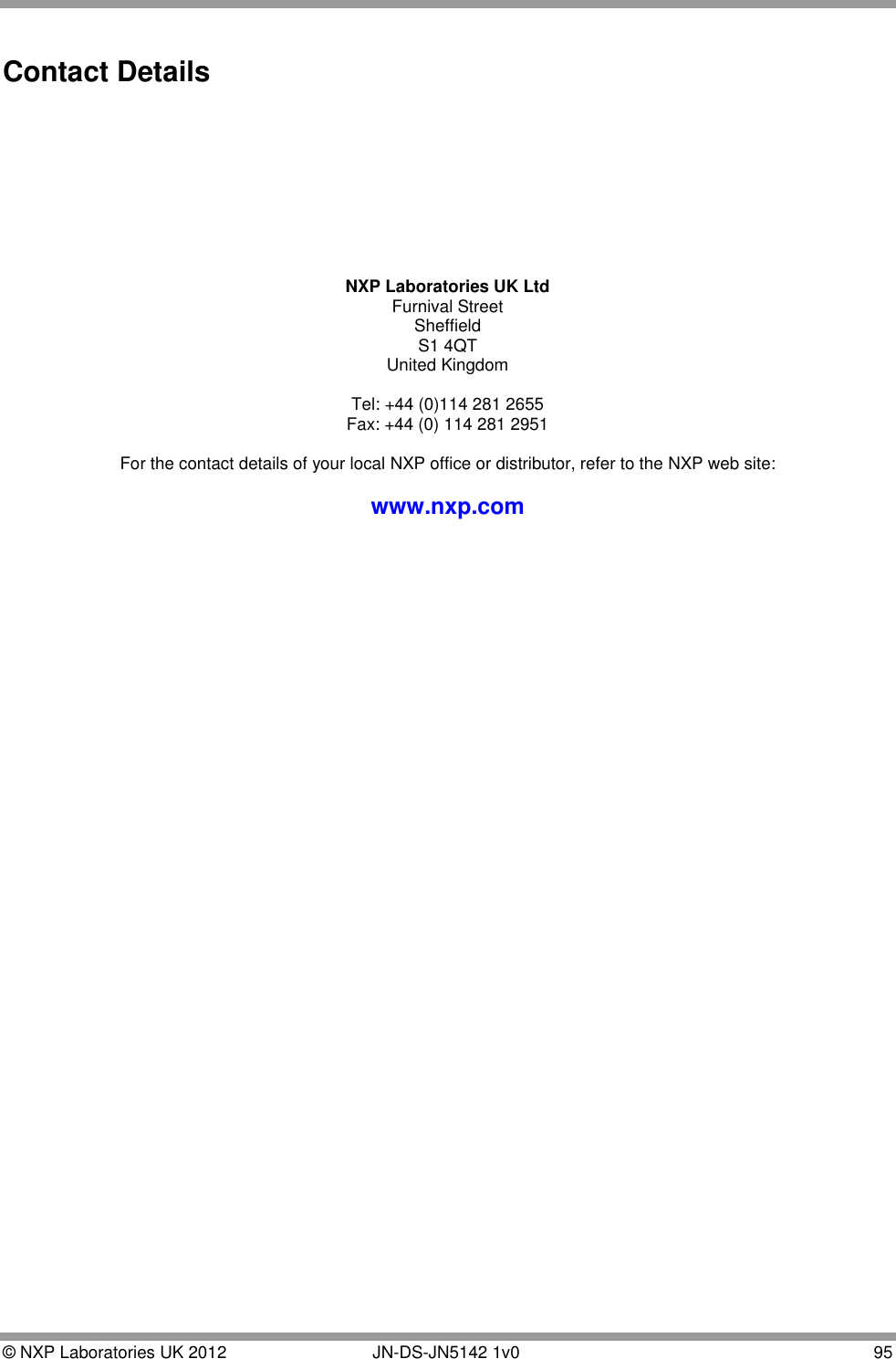  © NXP Laboratories UK 2012        JN-DS-JN5142 1v0  95  Contact Details          NXP Laboratories UK Ltd Furnival Street Sheffield S1 4QT United Kingdom  Tel: +44 (0)114 281 2655 Fax: +44 (0) 114 281 2951  For the contact details of your local NXP office or distributor, refer to the NXP web site:  www.nxp.com  