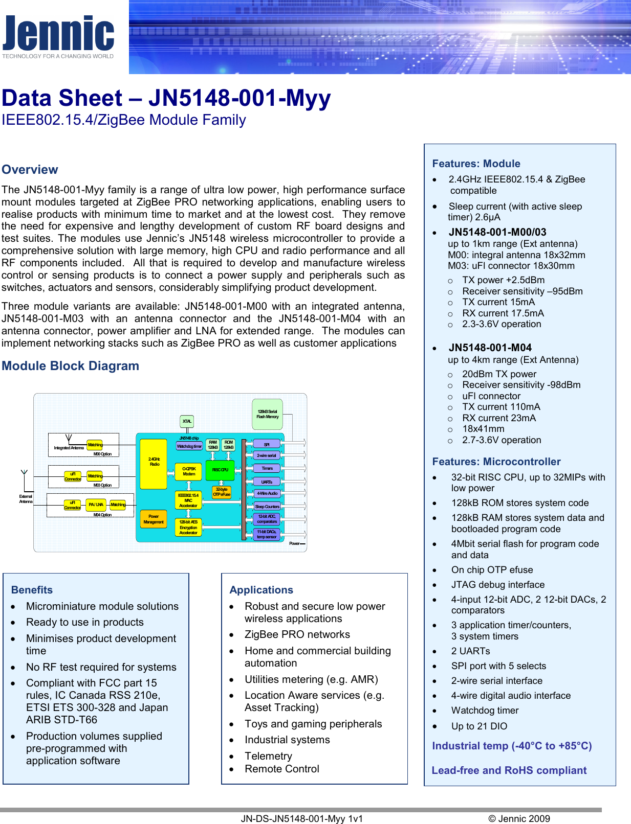 Data Sheet – JN5148-001-Myy  IEEE802.15.4/ZigBee Module Family    JN-DS-JN5148-001-Myy 1v1  © Jennic 2009  Features: Module •  2.4GHz IEEE802.15.4 &amp; ZigBee compatible • Sleep current (with active sleep timer) 2.6µA • JN5148-001-M00/03 up to 1km range (Ext antenna) M00: integral antenna 18x32mm M03: uFl connector 18x30mm o  TX power +2.5dBm o  Receiver sensitivity –95dBm o  TX current 15mA  o  RX current 17.5mA o  2.3-3.6V operation  • JN5148-001-M04   up to 4km range (Ext Antenna) o  20dBm TX power o  Receiver sensitivity -98dBm o  uFl connector o  TX current 110mA  o  RX current 23mA o  18x41mm o  2.7-3.6V operation  Features: Microcontroller •  32-bit RISC CPU, up to 32MIPs with low power  •  128kB ROM stores system code  •  128kB RAM stores system data and bootloaded program code •  4Mbit serial flash for program code and data •  On chip OTP efuse •  JTAG debug interface •  4-input 12-bit ADC, 2 12-bit DACs, 2 comparators •  3 application timer/counters,  3 system timers •  2 UARTs  •  SPI port with 5 selects •  2-wire serial interface •  4-wire digital audio interface •  Watchdog timer • Up to 21 DIO  Industrial temp (-40°C to +85°C)  Lead-free and RoHS compliant   Overview The JN5148-001-Myy family is a range of ultra low power, high performance surface mount  modules  targeted  at  ZigBee  PRO  networking  applications,  enabling  users  to realise products with minimum time to market and at the lowest cost.  They remove the  need  for  expensive  and  lengthy  development  of  custom  RF  board  designs  and test  suites.  The  modules  use  Jennic’s  JN5148  wireless microcontroller  to  provide  a comprehensive solution with large memory, high CPU and radio performance and all RF  components  included.    All  that  is  required  to  develop  and  manufacture  wireless control  or  sensing  products  is  to  connect  a  power  supply  and  peripherals  such  as switches, actuators and sensors, considerably simplifying product development. Three  module  variants  are  available:  JN5148-001-M00  with  an  integrated  antenna, JN5148-001-M03  with  an  antenna  connector  and  the  JN5148-001-M04  with  an antenna connector, power amplifier and LNA for extended range.  The modules can implement networking stacks such as ZigBee PRO as well as customer applications Module Block Diagram     Benefits • Microminiature module solutions • Ready to use in products • Minimises product development time • No RF test required for systems • Compliant with FCC part 15 rules, IC Canada RSS 210e, ETSI ETS 300-328 and Japan ARIB STD-T66 • Production volumes supplied pre-programmed with application software Applications • Robust and secure low power wireless applications • ZigBee PRO networks • Home and commercial building automation • Utilities metering (e.g. AMR) • Location Aware services (e.g. Asset Tracking) • Toys and gaming peripherals • Industrial systems • Telemetry • Remote Control TimersUARTs12-bit ADC,comparators11-bit DACs,temp sensor2-wire serialSPIRAM128kB128-bit AESEncryptionAccelerator2.4GHz RadioROM128kBRISC CPUPowerManagementXTALO-QPSKModemIEEE802.15.4MACAccelerator128kB SerialFlash MemoryJN5148 chipPowerMatchinguFlConnectorMatchingIntegrated AntennaMatchinguFlConnector PA / LNAExternalAntennaM00 OptionM03 OptionM04 Option4-Wire AudioSleep CountersWatchdog timer32-byteOTP eFuse