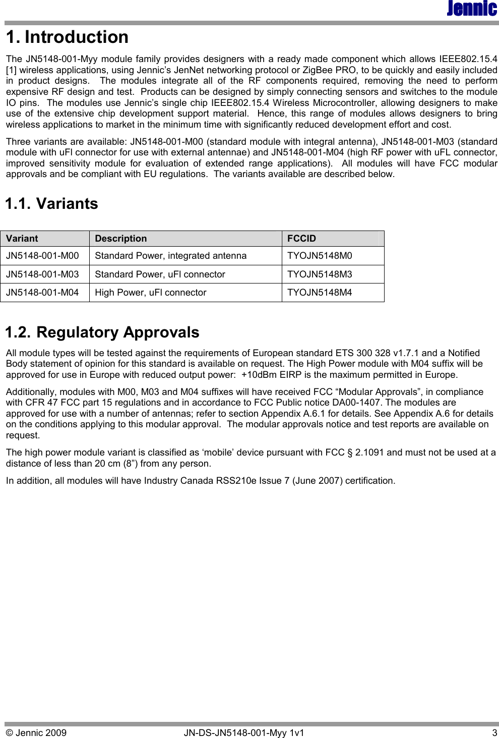 JennicJennicJennicJennic    © Jennic 2009   JN-DS-JN5148-001-Myy 1v1   3 1. Introduction The JN5148-001-Myy module family provides designers with a ready made component which allows IEEE802.15.4 [1] wireless applications, using Jennic’s JenNet networking protocol or ZigBee PRO, to be quickly and easily included in  product  designs.    The  modules  integrate  all  of  the  RF  components  required,  removing  the  need  to  perform expensive RF design and test.  Products can be designed by simply connecting sensors and switches to the module IO pins.  The modules use Jennic’s single chip IEEE802.15.4 Wireless Microcontroller, allowing designers to make use  of  the  extensive  chip  development  support  material.    Hence,  this  range  of  modules  allows  designers  to  bring wireless applications to market in the minimum time with significantly reduced development effort and cost. Three variants are available: JN5148-001-M00 (standard module with integral antenna), JN5148-001-M03 (standard module with uFl connector for use with external antennae) and JN5148-001-M04 (high RF power with uFL connector, improved  sensitivity  module  for  evaluation  of  extended  range  applications).    All  modules  will  have  FCC  modular approvals and be compliant with EU regulations.  The variants available are described below. 1.1. Variants  1.2. Regulatory Approvals All module types will be tested against the requirements of European standard ETS 300 328 v1.7.1 and a Notified Body statement of opinion for this standard is available on request. The High Power module with M04 suffix will be approved for use in Europe with reduced output power:  +10dBm EIRP is the maximum permitted in Europe.  Additionally, modules with M00, M03 and M04 suffixes will have received FCC “Modular Approvals”, in compliance with CFR 47 FCC part 15 regulations and in accordance to FCC Public notice DA00-1407. The modules are approved for use with a number of antennas; refer to section Appendix A.6.1 for details. See Appendix A.6 for details on the conditions applying to this modular approval.  The modular approvals notice and test reports are available on request. The high power module variant is classified as ‘mobile’ device pursuant with FCC § 2.1091 and must not be used at a distance of less than 20 cm (8”) from any person. In addition, all modules will have Industry Canada RSS210e Issue 7 (June 2007) certification. Variant  Description  FCCID JN5148-001-M00  Standard Power, integrated antenna  TYOJN5148M0 JN5148-001-M03  Standard Power, uFl connector   TYOJN5148M3 JN5148-001-M04  High Power, uFl connector  TYOJN5148M4 