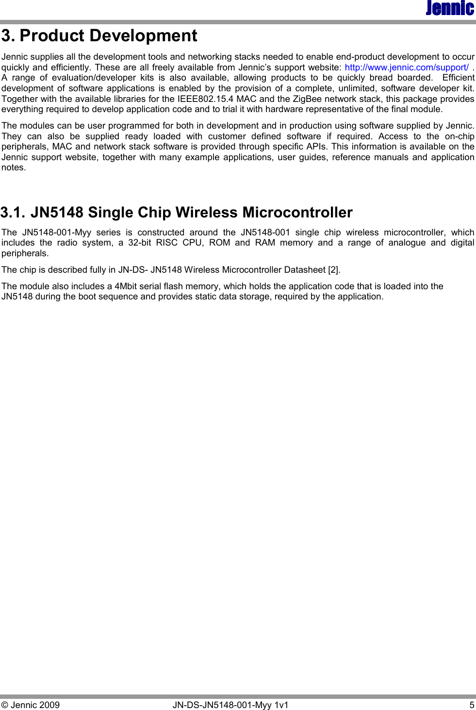 JennicJennicJennicJennic    © Jennic 2009   JN-DS-JN5148-001-Myy 1v1   5 3. Product Development Jennic supplies all the development tools and networking stacks needed to enable end-product development to occur quickly and efficiently. These are all freely available from Jennic’s support website: http://www.jennic.com/support/ .  A  range  of  evaluation/developer  kits  is  also  available,  allowing  products  to  be  quickly  bread  boarded.    Efficient development  of  software  applications  is  enabled  by  the  provision  of  a  complete,  unlimited,  software  developer  kit.  Together with the available libraries for the IEEE802.15.4 MAC and the ZigBee network stack, this package provides everything required to develop application code and to trial it with hardware representative of the final module. The modules can be user programmed for both in development and in production using software supplied by Jennic.  They  can  also  be  supplied  ready  loaded  with  customer  defined  software  if  required.  Access  to  the  on-chip peripherals, MAC and network stack software is provided through specific APIs. This information is available on the Jennic  support website,  together  with many  example  applications,  user  guides,  reference  manuals  and application notes.  3.1. JN5148 Single Chip Wireless Microcontroller The  JN5148-001-Myy  series  is  constructed  around  the  JN5148-001  single  chip  wireless  microcontroller,  which includes  the  radio  system,  a  32-bit  RISC  CPU,  ROM  and  RAM  memory  and  a  range  of  analogue  and  digital peripherals. The chip is described fully in JN-DS- JN5148 Wireless Microcontroller Datasheet [2]. The module also includes a 4Mbit serial flash memory, which holds the application code that is loaded into the JN5148 during the boot sequence and provides static data storage, required by the application. 