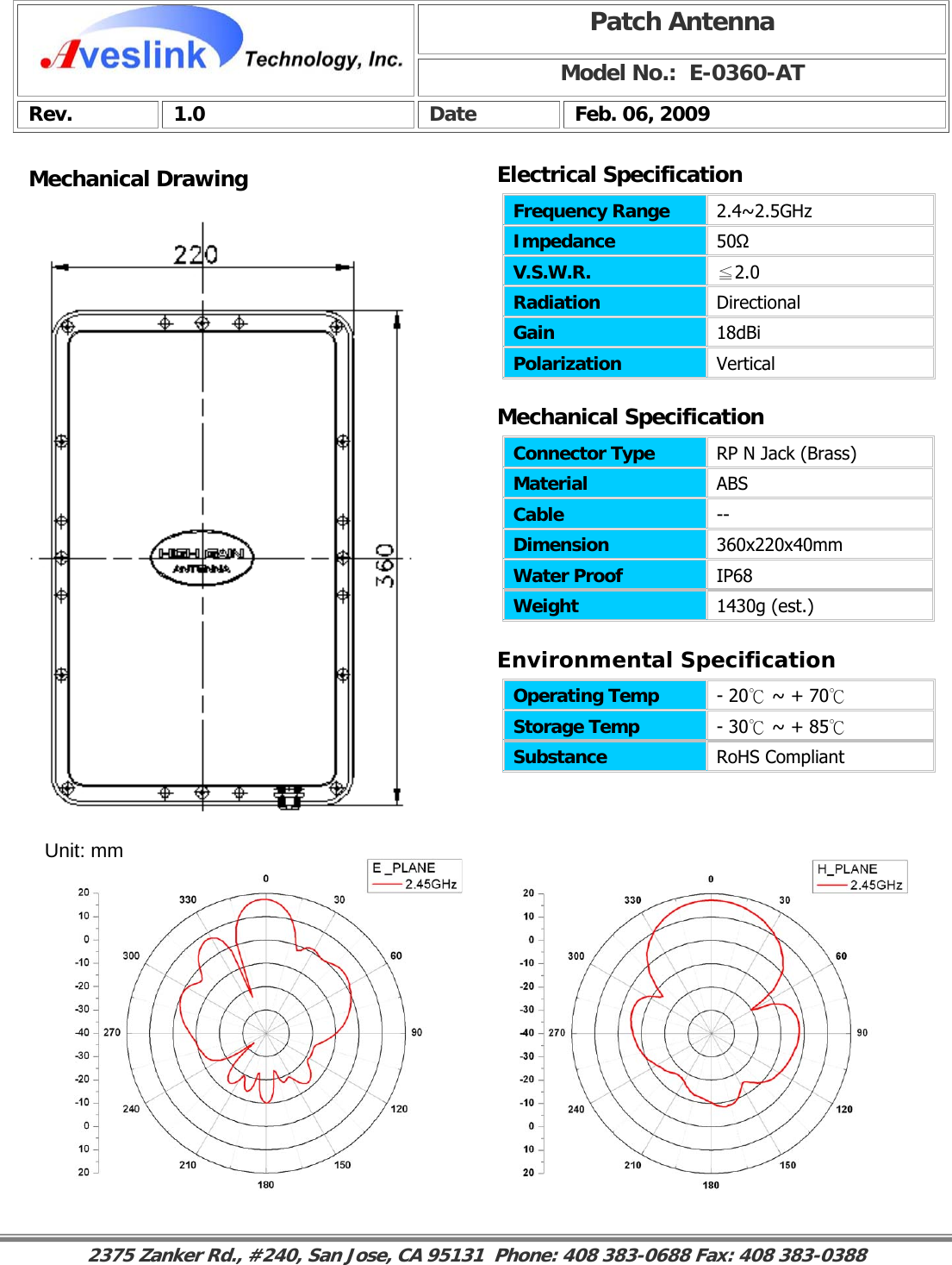Mechanical DrawingMechanical Specification Environmental SpecificationPatch Antenna Model No.:  E-0360-AT Rev. 1.0  Date  Feb. 06, 2009 Connector Type   RP N Jack (Brass) Material  ABS Cable  -- Dimension  360x220x40mm Water Proof  IP68 Weight  1430g (est.)                                                                                                                                                                                                                    Operating Temp  - 20℃ ~ + 70℃ Storage Temp  - 30℃ ~ + 85℃ Substance  RoHS Compliant Electrical SpecificationFrequency Range   2.4~2.5GHz Impedance  50Ω V.S.W.R.  ≦2.0 Radiation  Directional Gain  18dBi Polarization  Vertical Unit: mm 2375 Zanker Rd., #240, San Jose, CA 95131  Phone: 408 383-0688 Fax: 408 383-0388