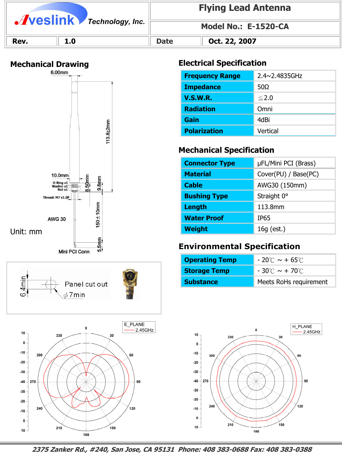 Mechanical DrawingMechanical Specification Environmental SpecificationFlying Lead Antenna Model No.:  E-1520-CA  Rev.   1.0   Date   Oct. 22, 2007 Connector Type   µFL/Mini PCI (Brass) Material  Cover(PU) / Base(PC) Cable  AWG30 (150mm) Bushing Type  Straight 0° Length  113.8mm Water Proof  IP65 Weight  16g (est.)                                                                                                                                                                                                                        2375 Zanker Rd., #240, San Jose, CA 95131  Phone: 408 383-0688 Fax: 408 383-0388 Operating Temp  - 20℃ ~ + 65℃ Storage Temp  - 30℃ ~ + 70℃ Substance  Meets RoHs requirement Electrical SpecificationFrequency Range   2.4~2.4835GHz Impedance  50Ω V.S.W.R.  ≦2.0 Radiation  Omni Gain  4dBi Polarization  Vertical Unit: mm 