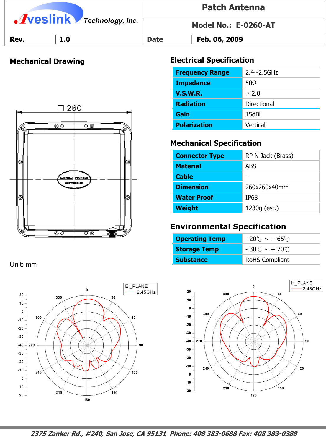 Mechanical DrawingMechanical Specification Environmental SpecificationPatch Antenna Model No.:  E-0260-AT Rev. 1.0  Date  Feb. 06, 2009 Connector Type   RP N Jack (Brass) Material  ABS Cable  -- Dimension  260x260x40mm Water Proof  IP68 Weight  1230g (est.)                                                                                                                                                                                                                   Operating Temp  - 20℃ ~ + 65℃ Storage Temp  - 30℃ ~ + 70℃ Substance  RoHS Compliant Electrical SpecificationFrequency Range   2.4~2.5GHz Impedance  50Ω V.S.W.R.  ≦2.0 Radiation  Directional Gain  15dBi Polarization  Vertical Unit: mm 2375 Zanker Rd., #240, San Jose, CA 95131  Phone: 408 383-0688 Fax: 408 383-0388