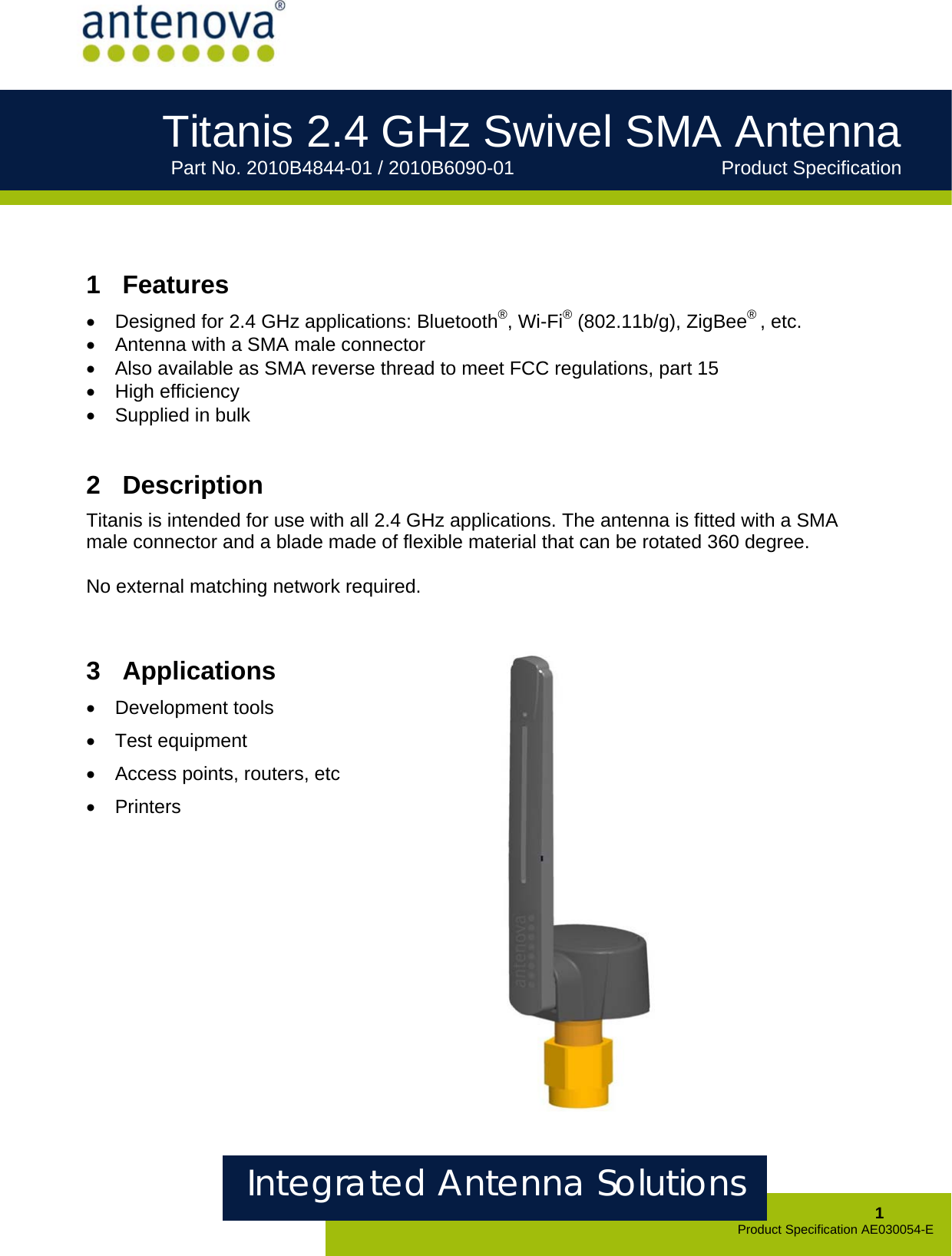     Integrated Antenna Solutions  1 Product Specification AE030054-E Titanis 2.4 GHz Swivel SMA Antenna      Part No. 2010B4844-01 / 2010B6090-01       Product Specification             1  Features •  Designed for 2.4 GHz applications: Bluetooth®, Wi-Fi® (802.11b/g), ZigBee® , etc. •  Antenna with a SMA male connector •  Also available as SMA reverse thread to meet FCC regulations, part 15 • High efficiency •  Supplied in bulk     2  Description Titanis is intended for use with all 2.4 GHz applications. The antenna is fitted with a SMA male connector and a blade made of flexible material that can be rotated 360 degree.   No external matching network required.   3  Applications • Development tools • Test equipment • Access points, routers, etc • Printers         
