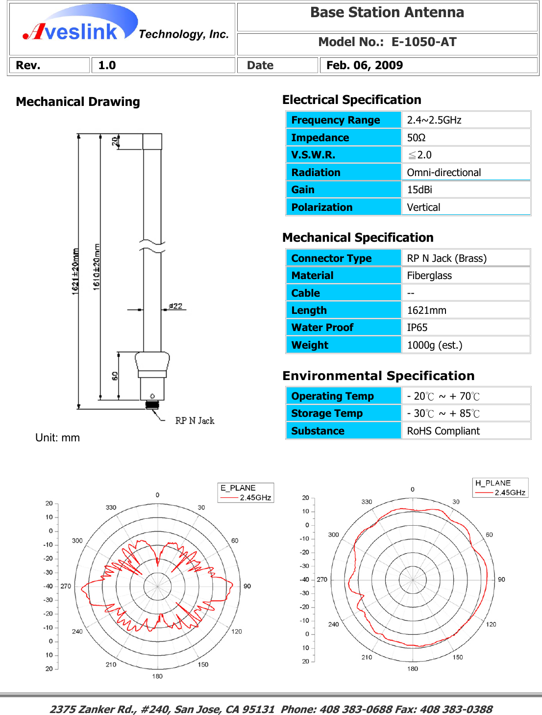 Mechanical DrawingMechanical Specification Environmental SpecificationBase Station Antenna Model No.:  E-1050-AT Rev. 1.0   Date  Feb. 06, 2009 Connector Type   RP N Jack (Brass) Material  Fiberglass Cable  -- Length  1621mm Water Proof  IP65 Weight  1000g (est.)                                                                                                                                                                                                                       2375 Zanker Rd., #240, San Jose, CA 95131  Phone: 408 383-0688 Fax: 408 383-0388 Operating Temp  - 20℃ ~ + 70℃  Storage Temp  - 30℃ ~ + 85℃  Substance  RoHS Compliant Electrical SpecificationFrequency Range   2.4~2.5GHz Impedance  50Ω V.S.W.R.  ≦2.0 Radiation  Omni-directional Gain  15dBi Polarization  Vertical Unit: mm 