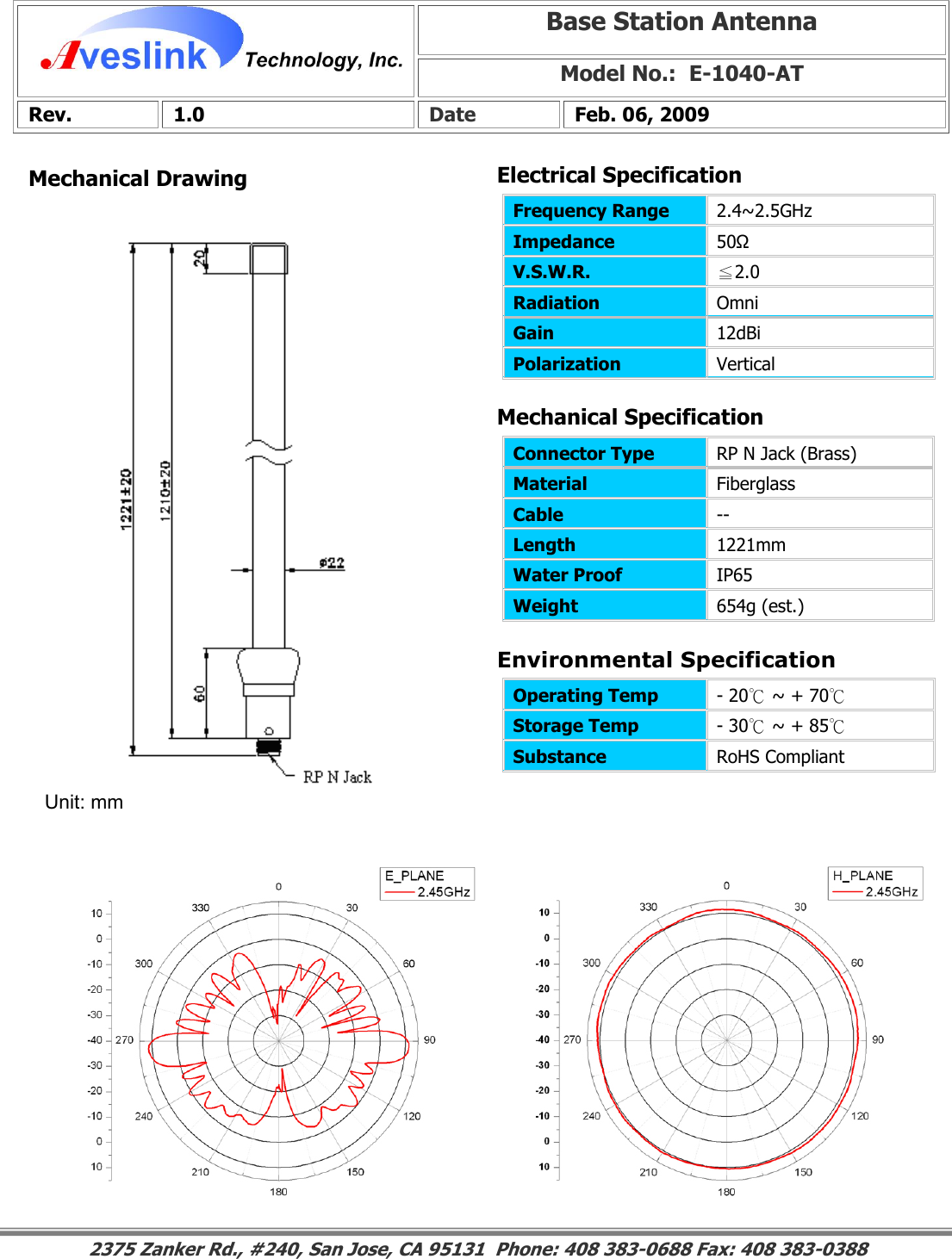 Mechanical DrawingMechanical Specification Environmental SpecificationBase Station Antenna Model No.:  E-1040-ATRev. 1.0  Date  Feb. 06, 2009 Connector Type   RP N Jack (Brass) Material  Fiberglass Cable  -- Length  1221mm Water Proof  IP65 Weight  654g (est.)                                                                                                                                                                                                                        2375 Zanker Rd., #240, San Jose, CA 95131  Phone: 408 383-0688 Fax: 408 383-0388 Operating Temp  - 20℃ ~ + 70℃  Storage Temp  - 30℃ ~ + 85℃  Substance  RoHS Compliant Electrical SpecificationFrequency Range   2.4~2.5GHz Impedance  50Ω V.S.W.R.  ≦2.0 Radiation  Omni Gain  12dBi Polarization  Vertical Unit: mm 
