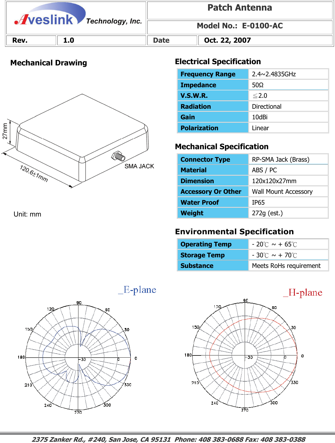 Mechanical DrawingMechanical Specification Environmental SpecificationPatch Antenna Model No.:  E-0100-AC Rev.   1.0   Date   Oct. 22, 2007 Connector Type   RP-SMA Jack (Brass) Material  ABS / PC Dimension  120x120x27mm Accessory Or Other  Wall Mount Accessory Water Proof  IP65 Weight  272g (est.)                                                                                                                                                                                                                        2375 Zanker Rd., #240, San Jose, CA 95131  Phone: 408 383-0688 Fax: 408 383-0388 Operating Temp  - 20℃ ~ + 65℃ Storage Temp  - 30℃ ~ + 70℃ Substance  Meets RoHs requirement Electrical SpecificationFrequency Range   2.4~2.4835GHz Impedance  50Ω V.S.W.R.  ≦2.0 Radiation  Directional Gain  10dBi Polarization  Linear Unit: mm 