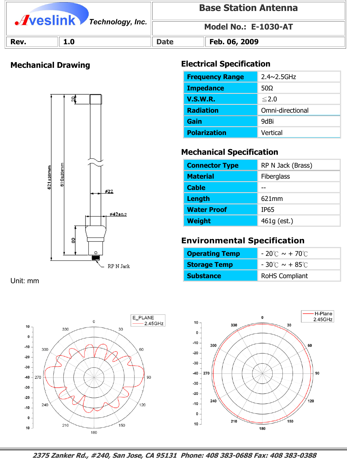 Mechanical DrawingMechanical Specification Environmental SpecificationBase Station Antenna Model No.:  E-1030-ATRev. 1.0  Date  Feb. 06, 2009 Connector Type   RP N Jack (Brass) Material  Fiberglass Cable  -- Length  621mm Water Proof  IP65 Weight  461g (est.)                                                                                                                                                                                                                        2375 Zanker Rd., #240, San Jose, CA 95131  Phone: 408 383-0688 Fax: 408 383-0388 Operating Temp  - 20℃ ~ + 70℃ Storage Temp  - 30℃ ~ + 85℃ Substance  RoHS Compliant Electrical SpecificationFrequency Range   2.4~2.5GHz Impedance  50Ω V.S.W.R.  ≦2.0 Radiation  Omni-directional Gain  9dBi Polarization  Vertical Unit: mm 