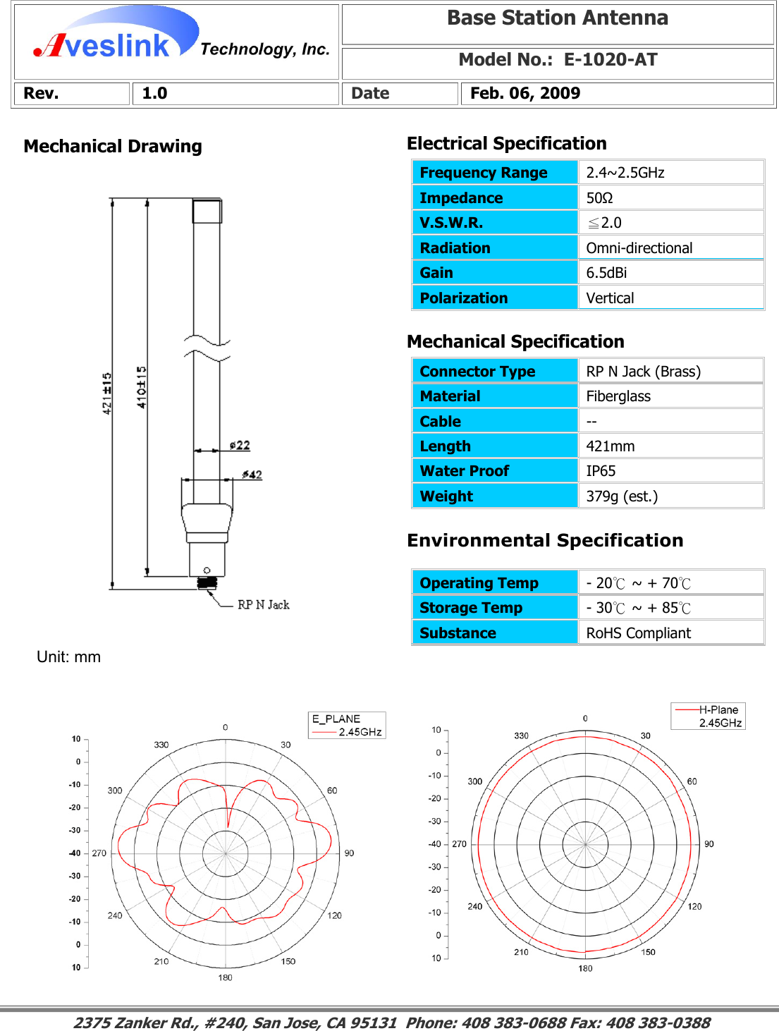 Mechanical DrawingMechanical Specification Environmental SpecificationBase Station Antenna Model No.:  E-1020-ATRev. 1.0  Date  Feb. 06, 2009 Connector Type   RP N Jack (Brass) Material  Fiberglass Cable  -- Length  421mm Water Proof  IP65 Weight  379g (est.)                                                                                                                                                                                                                        2375 Zanker Rd., #240, San Jose, CA 95131  Phone: 408 383-0688 Fax: 408 383-0388 Operating Temp  - 20℃ ~ + 70℃ Storage Temp  - 30℃ ~ + 85℃ Substance  RoHS Compliant Electrical SpecificationFrequency Range   2.4~2.5GHz Impedance  50Ω V.S.W.R.  ≦2.0 Radiation  Omni-directional Gain  6.5dBi Polarization  Vertical Unit: mm 