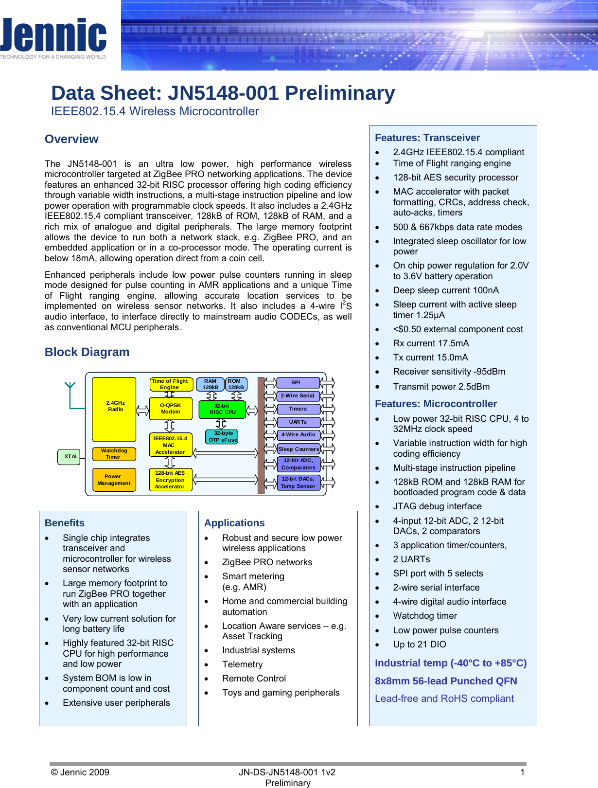     Data Sheet: JN5148-001 Preliminary IEEE802.15.4 Wireless Microcontroller © Jennic 2009        JN-DS-JN5148-001 1v2  1 Preliminary    Overview The JN5148-001 is an ultra low power, high performance wireless microcontroller targeted at ZigBee PRO networking applications. The device features an enhanced 32-bit RISC processor offering high coding efficiency through variable width instructions, a multi-stage instruction pipeline and low power operation with programmable clock speeds. It also includes a 2.4GHz IEEE802.15.4 compliant transceiver, 128kB of ROM, 128kB of RAM, and a rich mix of analogue and digital peripherals. The large memory footprint allows the device to run both a network stack, e.g. ZigBee PRO, and an embedded application or in a co-processor mode. The operating current is below 18mA, allowing operation direct from a coin cell. Enhanced peripherals include low power pulse counters running in sleep mode designed for pulse counting in AMR applications and a unique Time of Flight ranging engine, allowing accurate location services to be implemented on wireless sensor networks. It also includes a 4-wire I2S audio interface, to interface directly to mainstream audio CODECs, as well as conventional MCU peripherals. Block Diagram 32-bit RISC CPU Timers UARTs 12-bit ADC, Comparators 12-bit DACs, Temp Sensor 2-Wire Serial SPI RAM 128kB 128-bit AES Encryption Accelerator 2.4GHz  Radio ROM 128kB Power Management XTAL  O-QPSK  Modem IEEE802.15.4 MAC Accelerator 32-byte OTP eFuse 4-Wire Audio Sleep Counters Time of Flight Engine Watchdog Timer    Benefits •  Single chip integrates transceiver and microcontroller for wireless sensor networks •  Large memory footprint to run ZigBee PRO together with an application •  Very low current solution for long battery life •  Highly featured 32-bit RISC CPU for high performance and low power •  System BOM is low in component count and cost •  Extensive user peripherals   Applications •  Robust and secure low power wireless applications •  ZigBee PRO networks •  Smart metering (e.g. AMR) •  Home and commercial building automation •  Location Aware services – e.g. Asset Tracking •  Industrial systems •  Telemetry  •  Remote Control •  Toys and gaming peripherals   Features: Transceiver •  2.4GHz IEEE802.15.4 compliant •  Time of Flight ranging engine •  128-bit AES security processor  •  MAC accelerator with packet formatting, CRCs, address check, auto-acks, timers •  500 &amp; 667kbps data rate modes •  Integrated sleep oscillator for low power •  On chip power regulation for 2.0V to 3.6V battery operation •  Deep sleep current 100nA •  Sleep current with active sleep timer 1.25µA •  &lt;$0.50 external component cost •  Rx current 17.5mA •  Tx current 15.0mA •  Receiver sensitivity -95dBm •  Transmit power 2.5dBm Features: Microcontroller •  Low power 32-bit RISC CPU, 4 to 32MHz clock speed •  Variable instruction width for high coding efficiency •  Multi-stage instruction pipeline •  128kB ROM and 128kB RAM for bootloaded program code &amp; data •  JTAG debug interface •  4-input 12-bit ADC, 2 12-bit DACs, 2 comparators •  3 application timer/counters,  •  2 UARTs  •  SPI port with 5 selects •  2-wire serial interface •  4-wire digital audio interface •  Watchdog timer •  Low power pulse counters •  Up to 21 DIO  Industrial temp (-40°C to +85°C) 8x8mm 56-lead Punched QFN Lead-free and RoHS compliant 