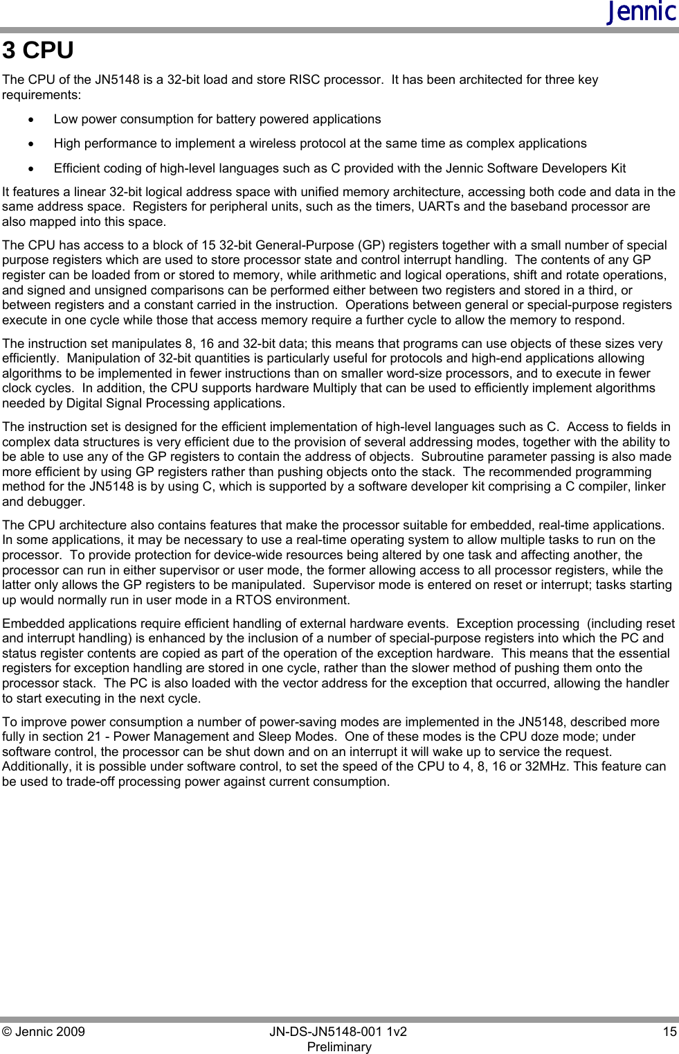 Jennic © Jennic 2009        JN-DS-JN5148-001 1v2  15 Preliminary  3 CPU The CPU of the JN5148 is a 32-bit load and store RISC processor.  It has been architected for three key requirements: •  Low power consumption for battery powered applications •  High performance to implement a wireless protocol at the same time as complex applications •  Efficient coding of high-level languages such as C provided with the Jennic Software Developers Kit  It features a linear 32-bit logical address space with unified memory architecture, accessing both code and data in the same address space.  Registers for peripheral units, such as the timers, UARTs and the baseband processor are also mapped into this space. The CPU has access to a block of 15 32-bit General-Purpose (GP) registers together with a small number of special purpose registers which are used to store processor state and control interrupt handling.  The contents of any GP register can be loaded from or stored to memory, while arithmetic and logical operations, shift and rotate operations, and signed and unsigned comparisons can be performed either between two registers and stored in a third, or between registers and a constant carried in the instruction.  Operations between general or special-purpose registers execute in one cycle while those that access memory require a further cycle to allow the memory to respond. The instruction set manipulates 8, 16 and 32-bit data; this means that programs can use objects of these sizes very efficiently.  Manipulation of 32-bit quantities is particularly useful for protocols and high-end applications allowing algorithms to be implemented in fewer instructions than on smaller word-size processors, and to execute in fewer clock cycles.  In addition, the CPU supports hardware Multiply that can be used to efficiently implement algorithms needed by Digital Signal Processing applications. The instruction set is designed for the efficient implementation of high-level languages such as C.  Access to fields in complex data structures is very efficient due to the provision of several addressing modes, together with the ability to be able to use any of the GP registers to contain the address of objects.  Subroutine parameter passing is also made more efficient by using GP registers rather than pushing objects onto the stack.  The recommended programming method for the JN5148 is by using C, which is supported by a software developer kit comprising a C compiler, linker and debugger. The CPU architecture also contains features that make the processor suitable for embedded, real-time applications.  In some applications, it may be necessary to use a real-time operating system to allow multiple tasks to run on the processor.  To provide protection for device-wide resources being altered by one task and affecting another, the processor can run in either supervisor or user mode, the former allowing access to all processor registers, while the latter only allows the GP registers to be manipulated.  Supervisor mode is entered on reset or interrupt; tasks starting up would normally run in user mode in a RTOS environment. Embedded applications require efficient handling of external hardware events.  Exception processing  (including reset and interrupt handling) is enhanced by the inclusion of a number of special-purpose registers into which the PC and status register contents are copied as part of the operation of the exception hardware.  This means that the essential registers for exception handling are stored in one cycle, rather than the slower method of pushing them onto the processor stack.  The PC is also loaded with the vector address for the exception that occurred, allowing the handler to start executing in the next cycle. To improve power consumption a number of power-saving modes are implemented in the JN5148, described more fully in section 21 - Power Management and Sleep Modes.  One of these modes is the CPU doze mode; under software control, the processor can be shut down and on an interrupt it will wake up to service the request. Additionally, it is possible under software control, to set the speed of the CPU to 4, 8, 16 or 32MHz. This feature can be used to trade-off processing power against current consumption. 