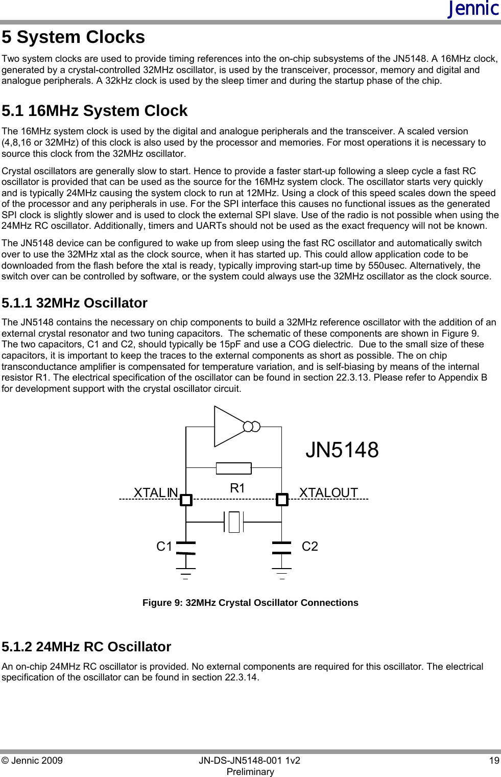 Jennic © Jennic 2009        JN-DS-JN5148-001 1v2  19 Preliminary  5 System Clocks Two system clocks are used to provide timing references into the on-chip subsystems of the JN5148. A 16MHz clock, generated by a crystal-controlled 32MHz oscillator, is used by the transceiver, processor, memory and digital and analogue peripherals. A 32kHz clock is used by the sleep timer and during the startup phase of the chip. 5.1 16MHz System Clock The 16MHz system clock is used by the digital and analogue peripherals and the transceiver. A scaled version (4,8,16 or 32MHz) of this clock is also used by the processor and memories. For most operations it is necessary to source this clock from the 32MHz oscillator. Crystal oscillators are generally slow to start. Hence to provide a faster start-up following a sleep cycle a fast RC oscillator is provided that can be used as the source for the 16MHz system clock. The oscillator starts very quickly and is typically 24MHz causing the system clock to run at 12MHz. Using a clock of this speed scales down the speed of the processor and any peripherals in use. For the SPI interface this causes no functional issues as the generated SPI clock is slightly slower and is used to clock the external SPI slave. Use of the radio is not possible when using the 24MHz RC oscillator. Additionally, timers and UARTs should not be used as the exact frequency will not be known. The JN5148 device can be configured to wake up from sleep using the fast RC oscillator and automatically switch over to use the 32MHz xtal as the clock source, when it has started up. This could allow application code to be downloaded from the flash before the xtal is ready, typically improving start-up time by 550usec. Alternatively, the switch over can be controlled by software, or the system could always use the 32MHz oscillator as the clock source. 5.1.1 32MHz Oscillator The JN5148 contains the necessary on chip components to build a 32MHz reference oscillator with the addition of an external crystal resonator and two tuning capacitors.  The schematic of these components are shown in Figure 9.  The two capacitors, C1 and C2, should typically be 15pF and use a COG dielectric.  Due to the small size of these capacitors, it is important to keep the traces to the external components as short as possible. The on chip transconductance amplifier is compensated for temperature variation, and is self-biasing by means of the internal resistor R1. The electrical specification of the oscillator can be found in section 22.3.13. Please refer to Appendix B for development support with the crystal oscillator circuit. XTALOUT C2 C1 R1 XTALIN JN5148  Figure 9: 32MHz Crystal Oscillator Connections   5.1.2 24MHz RC Oscillator An on-chip 24MHz RC oscillator is provided. No external components are required for this oscillator. The electrical specification of the oscillator can be found in section 22.3.14. 