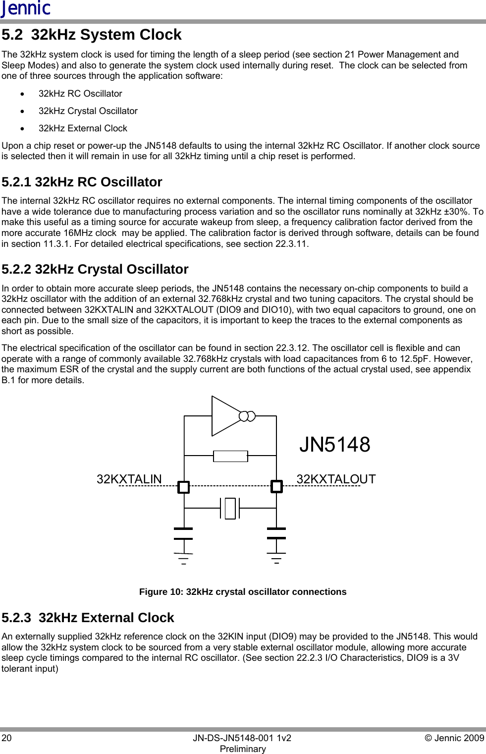 Jennic 20        JN-DS-JN5148-001 1v2  © Jennic 2009 Preliminary  5.2  32kHz System Clock The 32kHz system clock is used for timing the length of a sleep period (see section 21 Power Management and Sleep Modes) and also to generate the system clock used internally during reset.  The clock can be selected from one of three sources through the application software: •  32kHz RC Oscillator •  32kHz Crystal Oscillator •  32kHz External Clock Upon a chip reset or power-up the JN5148 defaults to using the internal 32kHz RC Oscillator. If another clock source is selected then it will remain in use for all 32kHz timing until a chip reset is performed. 5.2.1 32kHz RC Oscillator The internal 32kHz RC oscillator requires no external components. The internal timing components of the oscillator have a wide tolerance due to manufacturing process variation and so the oscillator runs nominally at 32kHz ±30%. To make this useful as a timing source for accurate wakeup from sleep, a frequency calibration factor derived from the more accurate 16MHz clock  may be applied. The calibration factor is derived through software, details can be found in section 11.3.1. For detailed electrical specifications, see section 22.3.11. 5.2.2 32kHz Crystal Oscillator In order to obtain more accurate sleep periods, the JN5148 contains the necessary on-chip components to build a 32kHz oscillator with the addition of an external 32.768kHz crystal and two tuning capacitors. The crystal should be connected between 32KXTALIN and 32KXTALOUT (DIO9 and DIO10), with two equal capacitors to ground, one on each pin. Due to the small size of the capacitors, it is important to keep the traces to the external components as short as possible. The electrical specification of the oscillator can be found in section 22.3.12. The oscillator cell is flexible and can operate with a range of commonly available 32.768kHz crystals with load capacitances from 6 to 12.5pF. However, the maximum ESR of the crystal and the supply current are both functions of the actual crystal used, see appendix B.1 for more details. 32KXTALOUT 32KXTALIN JN5148  Figure 10: 32kHz crystal oscillator connections 5.2.3  32kHz External Clock An externally supplied 32kHz reference clock on the 32KIN input (DIO9) may be provided to the JN5148. This would allow the 32kHz system clock to be sourced from a very stable external oscillator module, allowing more accurate sleep cycle timings compared to the internal RC oscillator. (See section 22.2.3 I/O Characteristics, DIO9 is a 3V tolerant input) 