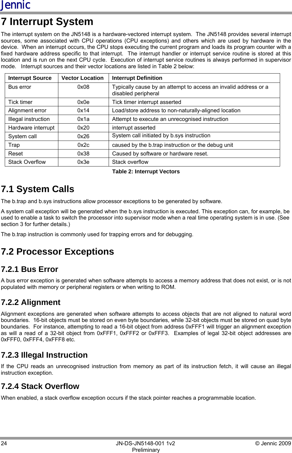 Jennic 24        JN-DS-JN5148-001 1v2  © Jennic 2009 Preliminary  7 Interrupt System The interrupt system on the JN5148 is a hardware-vectored interrupt system.  The JN5148 provides several interrupt sources, some associated with CPU operations (CPU exceptions) and others which are used by hardware in the device.  When an interrupt occurs, the CPU stops executing the current program and loads its program counter with a fixed hardware address specific to that interrupt.  The interrupt handler or interrupt service routine is stored at this location and is run on the next CPU cycle.  Execution of interrupt service routines is always performed in supervisor mode.   Interrupt sources and their vector locations are listed in Table 2 below: Interrupt Source  Vector Location  Interrupt Definition Bus error  0x08  Typically cause by an attempt to access an invalid address or a disabled peripheral Tick timer  0x0e  Tick timer interrupt asserted Alignment error  0x14  Load/store address to non-naturally-aligned location Illegal instruction  0x1a  Attempt to execute an unrecognised instruction Hardware interrupt  0x20  interrupt asserted System call  0x26  System call initiated by b.sys instruction Trap  0x2c  caused by the b.trap instruction or the debug unit Reset  0x38  Caused by software or hardware reset.  Stack Overflow  0x3e  Stack overflow Table 2: Interrupt Vectors 7.1 System Calls The b.trap and b.sys instructions allow processor exceptions to be generated by software. A system call exception will be generated when the b.sys instruction is executed. This exception can, for example, be used to enable a task to switch the processor into supervisor mode when a real time operating system is in use. (See section 3 for further details.) The b.trap instruction is commonly used for trapping errors and for debugging. 7.2 Processor Exceptions 7.2.1 Bus Error A bus error exception is generated when software attempts to access a memory address that does not exist, or is not populated with memory or peripheral registers or when writing to ROM. 7.2.2 Alignment Alignment exceptions are generated when software attempts to access objects that are not aligned to natural word boundaries.  16-bit objects must be stored on even byte boundaries, while 32-bit objects must be stored on quad byte boundaries.  For instance, attempting to read a 16-bit object from address 0xFFF1 will trigger an alignment exception as will a read of a 32-bit object from 0xFFF1, 0xFFF2 or 0xFFF3.  Examples of legal 32-bit object addresses are 0xFFF0, 0xFFF4, 0xFFF8 etc. 7.2.3 Illegal Instruction If the CPU reads an unrecognised instruction from memory as part of its instruction fetch, it will cause an illegal instruction exception. 7.2.4 Stack Overflow When enabled, a stack overflow exception occurs if the stack pointer reaches a programmable location.  