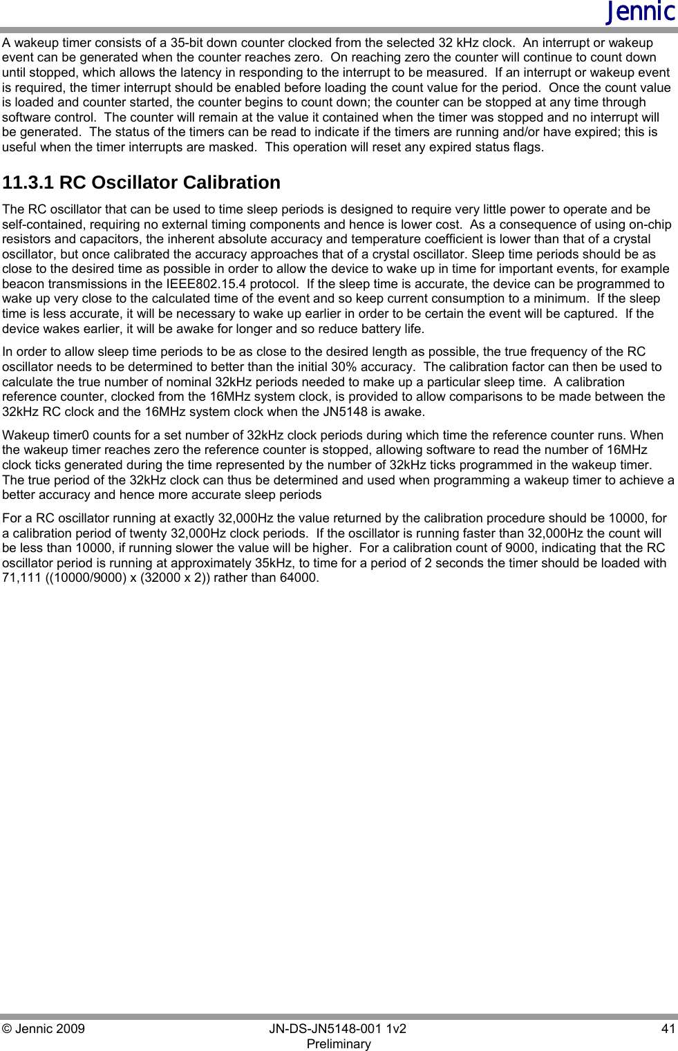Jennic © Jennic 2009        JN-DS-JN5148-001 1v2  41 Preliminary  A wakeup timer consists of a 35-bit down counter clocked from the selected 32 kHz clock.  An interrupt or wakeup event can be generated when the counter reaches zero.  On reaching zero the counter will continue to count down until stopped, which allows the latency in responding to the interrupt to be measured.  If an interrupt or wakeup event is required, the timer interrupt should be enabled before loading the count value for the period.  Once the count value is loaded and counter started, the counter begins to count down; the counter can be stopped at any time through software control.  The counter will remain at the value it contained when the timer was stopped and no interrupt will be generated.  The status of the timers can be read to indicate if the timers are running and/or have expired; this is useful when the timer interrupts are masked.  This operation will reset any expired status flags. 11.3.1 RC Oscillator Calibration The RC oscillator that can be used to time sleep periods is designed to require very little power to operate and be self-contained, requiring no external timing components and hence is lower cost.  As a consequence of using on-chip resistors and capacitors, the inherent absolute accuracy and temperature coefficient is lower than that of a crystal oscillator, but once calibrated the accuracy approaches that of a crystal oscillator. Sleep time periods should be as close to the desired time as possible in order to allow the device to wake up in time for important events, for example beacon transmissions in the IEEE802.15.4 protocol.  If the sleep time is accurate, the device can be programmed to wake up very close to the calculated time of the event and so keep current consumption to a minimum.  If the sleep time is less accurate, it will be necessary to wake up earlier in order to be certain the event will be captured.  If the device wakes earlier, it will be awake for longer and so reduce battery life.   In order to allow sleep time periods to be as close to the desired length as possible, the true frequency of the RC oscillator needs to be determined to better than the initial 30% accuracy.  The calibration factor can then be used to calculate the true number of nominal 32kHz periods needed to make up a particular sleep time.  A calibration reference counter, clocked from the 16MHz system clock, is provided to allow comparisons to be made between the 32kHz RC clock and the 16MHz system clock when the JN5148 is awake. Wakeup timer0 counts for a set number of 32kHz clock periods during which time the reference counter runs. When the wakeup timer reaches zero the reference counter is stopped, allowing software to read the number of 16MHz clock ticks generated during the time represented by the number of 32kHz ticks programmed in the wakeup timer.  The true period of the 32kHz clock can thus be determined and used when programming a wakeup timer to achieve a better accuracy and hence more accurate sleep periods For a RC oscillator running at exactly 32,000Hz the value returned by the calibration procedure should be 10000, for a calibration period of twenty 32,000Hz clock periods.  If the oscillator is running faster than 32,000Hz the count will be less than 10000, if running slower the value will be higher.  For a calibration count of 9000, indicating that the RC oscillator period is running at approximately 35kHz, to time for a period of 2 seconds the timer should be loaded with 71,111 ((10000/9000) x (32000 x 2)) rather than 64000. 