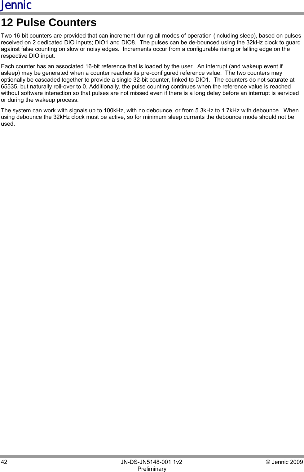 Jennic 42        JN-DS-JN5148-001 1v2  © Jennic 2009 Preliminary  12 Pulse Counters Two 16-bit counters are provided that can increment during all modes of operation (including sleep), based on pulses received on 2 dedicated DIO inputs; DIO1 and DIO8.  The pulses can be de-bounced using the 32kHz clock to guard against false counting on slow or noisy edges.  Increments occur from a configurable rising or falling edge on the respective DIO input. Each counter has an associated 16-bit reference that is loaded by the user.  An interrupt (and wakeup event if asleep) may be generated when a counter reaches its pre-configured reference value.  The two counters may optionally be cascaded together to provide a single 32-bit counter, linked to DIO1.  The counters do not saturate at 65535, but naturally roll-over to 0. Additionally, the pulse counting continues when the reference value is reached without software interaction so that pulses are not missed even if there is a long delay before an interrupt is serviced or during the wakeup process. The system can work with signals up to 100kHz, with no debounce, or from 5.3kHz to 1.7kHz with debounce.  When using debounce the 32kHz clock must be active, so for minimum sleep currents the debounce mode should not be used. 
