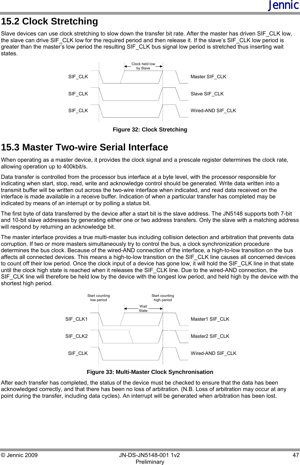 Jennic © Jennic 2009        JN-DS-JN5148-001 1v2  47 Preliminary  15.2 Clock Stretching Slave devices can use clock stretching to slow down the transfer bit rate. After the master has driven SIF_CLK low, the slave can drive SIF_CLK low for the required period and then release it. If the slave’s SIF_CLK low period is greater than the master’s low period the resulting SIF_CLK bus signal low period is stretched thus inserting wait states. SIF_CLKSIF_CLKSIF_CLKMaster SIF_CLKSlave SIF_CLKWired-AND SIF_CLKClock held lowby Slave Figure 32: Clock Stretching 15.3 Master Two-wire Serial Interface When operating as a master device, it provides the clock signal and a prescale register determines the clock rate, allowing operation up to 400kbit/s. Data transfer is controlled from the processor bus interface at a byte level, with the processor responsible for indicating when start, stop, read, write and acknowledge control should be generated. Write data written into a transmit buffer will be written out across the two-wire interface when indicated, and read data received on the interface is made available in a receive buffer. Indication of when a particular transfer has completed may be indicated by means of an interrupt or by polling a status bit. The first byte of data transferred by the device after a start bit is the slave address. The JN5148 supports both 7-bit and 10-bit slave addresses by generating either one or two address transfers. Only the slave with a matching address will respond by returning an acknowledge bit. The master interface provides a true multi-master bus including collision detection and arbitration that prevents data corruption. If two or more masters simultaneously try to control the bus, a clock synchronization procedure determines the bus clock. Because of the wired-AND connection of the interface, a high-to-low transition on the bus affects all connected devices. This means a high-to-low transition on the SIF_CLK line causes all concerned devices to count off their low period. Once the clock input of a device has gone low, it will hold the SIF_CLK line in that state until the clock high state is reached when it releases the SIF_CLK line. Due to the wired-AND connection, the SIF_CLK line will therefore be held low by the device with the longest low period, and held high by the device with the shortest high period. SIF_CLK1SIF_CLK2SIF_CLKMaster1 SIF_CLKMaster2 SIF_CLKWired-AND SIF_CLKStart countinglow periodStart countinghigh periodWaitState Figure 33: Multi-Master Clock Synchronisation After each transfer has completed, the status of the device must be checked to ensure that the data has been acknowledged correctly, and that there has been no loss of arbitration. (N.B. Loss of arbitration may occur at any point during the transfer, including data cycles). An interrupt will be generated when arbitration has been lost. 