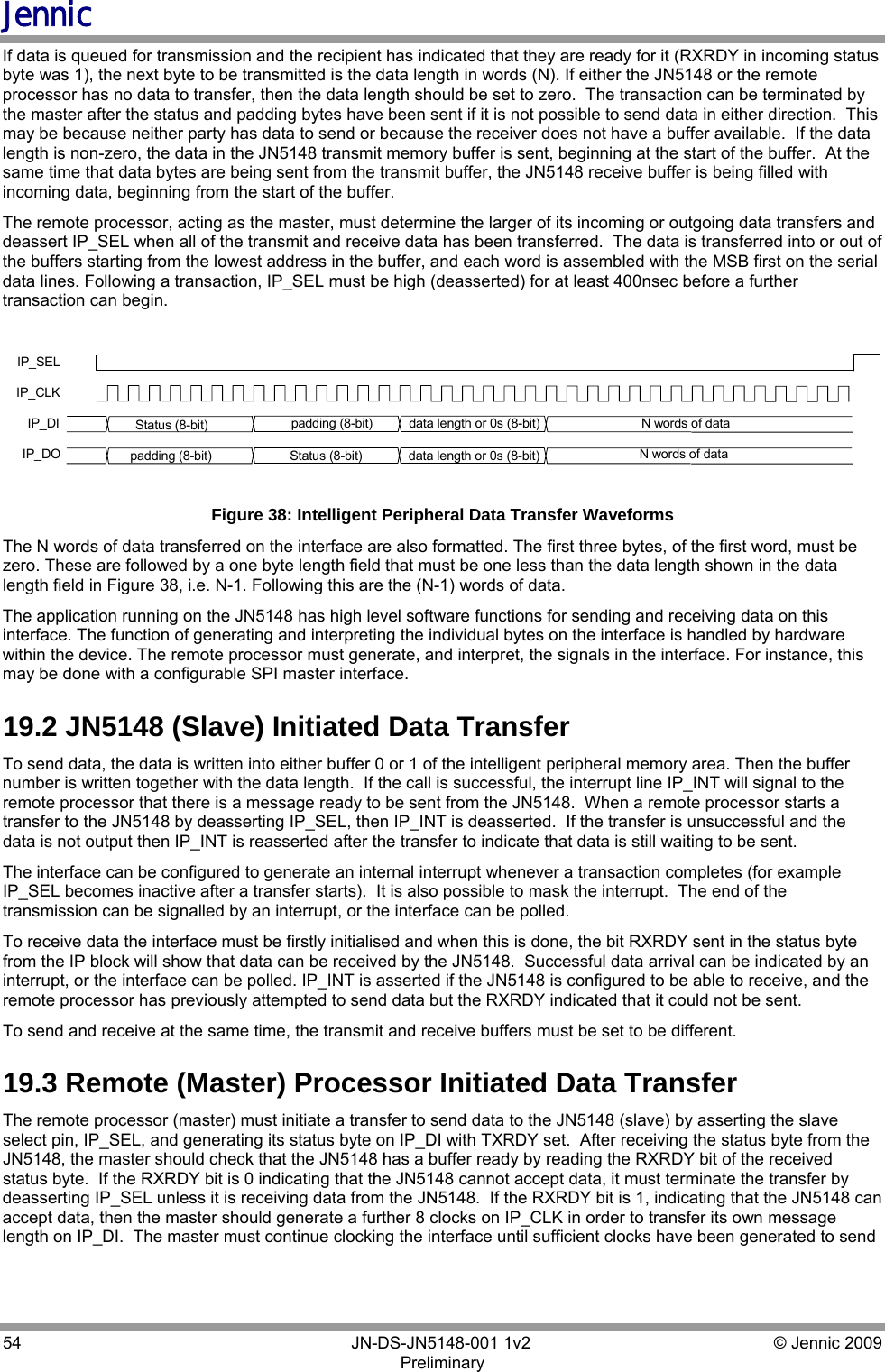 Jennic 54        JN-DS-JN5148-001 1v2  © Jennic 2009 Preliminary  If data is queued for transmission and the recipient has indicated that they are ready for it (RXRDY in incoming status byte was 1), the next byte to be transmitted is the data length in words (N). If either the JN5148 or the remote processor has no data to transfer, then the data length should be set to zero.  The transaction can be terminated by the master after the status and padding bytes have been sent if it is not possible to send data in either direction.  This may be because neither party has data to send or because the receiver does not have a buffer available.  If the data length is non-zero, the data in the JN5148 transmit memory buffer is sent, beginning at the start of the buffer.  At the same time that data bytes are being sent from the transmit buffer, the JN5148 receive buffer is being filled with incoming data, beginning from the start of the buffer. The remote processor, acting as the master, must determine the larger of its incoming or outgoing data transfers and deassert IP_SEL when all of the transmit and receive data has been transferred.  The data is transferred into or out of the buffers starting from the lowest address in the buffer, and each word is assembled with the MSB first on the serial data lines. Following a transaction, IP_SEL must be high (deasserted) for at least 400nsec before a further transaction can begin.  IP_SELIP_CLKIP_DI Status (8-bit)  N words of dataIP_DOdata length or 0s (8-bit)Status (8-bit) N words of datadata length or 0s (8-bit)padding (8-bit)padding (8-bit) Figure 38: Intelligent Peripheral Data Transfer Waveforms The N words of data transferred on the interface are also formatted. The first three bytes, of the first word, must be zero. These are followed by a one byte length field that must be one less than the data length shown in the data length field in Figure 38, i.e. N-1. Following this are the (N-1) words of data. The application running on the JN5148 has high level software functions for sending and receiving data on this interface. The function of generating and interpreting the individual bytes on the interface is handled by hardware within the device. The remote processor must generate, and interpret, the signals in the interface. For instance, this may be done with a configurable SPI master interface. 19.2 JN5148 (Slave) Initiated Data Transfer To send data, the data is written into either buffer 0 or 1 of the intelligent peripheral memory area. Then the buffer number is written together with the data length.  If the call is successful, the interrupt line IP_INT will signal to the remote processor that there is a message ready to be sent from the JN5148.  When a remote processor starts a transfer to the JN5148 by deasserting IP_SEL, then IP_INT is deasserted.  If the transfer is unsuccessful and the data is not output then IP_INT is reasserted after the transfer to indicate that data is still waiting to be sent. The interface can be configured to generate an internal interrupt whenever a transaction completes (for example IP_SEL becomes inactive after a transfer starts).  It is also possible to mask the interrupt.  The end of the transmission can be signalled by an interrupt, or the interface can be polled. To receive data the interface must be firstly initialised and when this is done, the bit RXRDY sent in the status byte from the IP block will show that data can be received by the JN5148.  Successful data arrival can be indicated by an interrupt, or the interface can be polled. IP_INT is asserted if the JN5148 is configured to be able to receive, and the remote processor has previously attempted to send data but the RXRDY indicated that it could not be sent. To send and receive at the same time, the transmit and receive buffers must be set to be different. 19.3 Remote (Master) Processor Initiated Data Transfer The remote processor (master) must initiate a transfer to send data to the JN5148 (slave) by asserting the slave select pin, IP_SEL, and generating its status byte on IP_DI with TXRDY set.  After receiving the status byte from the JN5148, the master should check that the JN5148 has a buffer ready by reading the RXRDY bit of the received status byte.  If the RXRDY bit is 0 indicating that the JN5148 cannot accept data, it must terminate the transfer by deasserting IP_SEL unless it is receiving data from the JN5148.  If the RXRDY bit is 1, indicating that the JN5148 can accept data, then the master should generate a further 8 clocks on IP_CLK in order to transfer its own message length on IP_DI.  The master must continue clocking the interface until sufficient clocks have been generated to send 