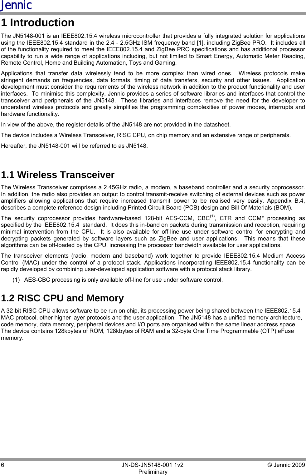 Jennic 6        JN-DS-JN5148-001 1v2  © Jennic 2009 Preliminary  1 Introduction The JN5148-001 is an IEEE802.15.4 wireless microcontroller that provides a fully integrated solution for applications using the IEEE802.15.4 standard in the 2.4 - 2.5GHz ISM frequency band [1], including ZigBee PRO.  It includes all of the functionality required to meet the IEEE802.15.4 and ZigBee PRO specifications and has additional processor capability to run a wide range of applications including, but not limited to Smart Energy, Automatic Meter Reading, Remote Control, Home and Building Automation, Toys and Gaming.  Applications that transfer data wirelessly tend to be more complex than wired ones.  Wireless protocols make stringent demands on frequencies, data formats, timing of data transfers, security and other issues.  Application development must consider the requirements of the wireless network in addition to the product functionality and user interfaces.  To minimise this complexity, Jennic provides a series of software libraries and interfaces that control the transceiver and peripherals of the JN5148.  These libraries and interfaces remove the need for the developer to understand wireless protocols and greatly simplifies the programming complexities of power modes, interrupts and hardware functionality. In view of the above, the register details of the JN5148 are not provided in the datasheet. The device includes a Wireless Transceiver, RISC CPU, on chip memory and an extensive range of peripherals. Hereafter, the JN5148-001 will be referred to as JN5148.  1.1 Wireless Transceiver  The Wireless Transceiver comprises a 2.45GHz radio, a modem, a baseband controller and a security coprocessor.    In addition, the radio also provides an output to control transmit-receive switching of external devices such as power amplifiers allowing applications that require increased transmit power to be realised very easily. Appendix B.4, describes a complete reference design including Printed Circuit Board (PCB) design and Bill Of Materials (BOM).  The security coprocessor provides hardware-based 128-bit AES-CCM, CBC(1), CTR and CCM* processing as specified by the IEEE802.15.4  standard.  It does this in-band on packets during transmission and reception, requiring minimal intervention from the CPU.  It is also available for off-line use under software control for encrypting and decrypting packets generated by software layers such as ZigBee and user applications.  This means that these algorithms can be off-loaded by the CPU, increasing the processor bandwidth available for user applications. The transceiver elements (radio, modem and baseband) work together to provide IEEE802.15.4 Medium Access Control (MAC) under the control of a protocol stack. Applications incorporating IEEE802.15.4 functionality can be rapidly developed by combining user-developed application software with a protocol stack library.   (1)  AES-CBC processing is only available off-line for use under software control. 1.2 RISC CPU and Memory A 32-bit RISC CPU allows software to be run on chip, its processing power being shared between the IEEE802.15.4 MAC protocol, other higher layer protocols and the user application.  The JN5148 has a unified memory architecture, code memory, data memory, peripheral devices and I/O ports are organised within the same linear address space.  The device contains 128kbytes of ROM, 128kbytes of RAM and a 32-byte One Time Programmable (OTP) eFuse memory.  