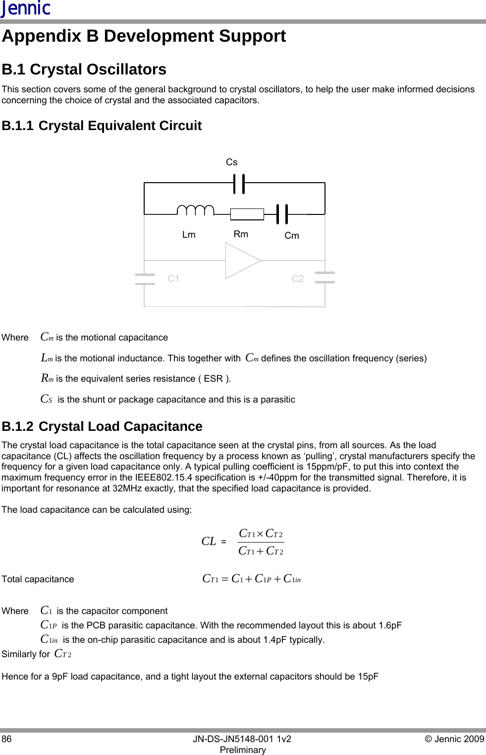 Jennic 86        JN-DS-JN5148-001 1v2  © Jennic 2009 Preliminary  Appendix B Development Support B.1 Crystal Oscillators This section covers some of the general background to crystal oscillators, to help the user make informed decisions concerning the choice of crystal and the associated capacitors.  B.1.1  Crystal Equivalent Circuit  CsLm CmRmC2C1 Where   mCis the motional capacitance   mLis the motional inductance. This together with  mCdefines the oscillation frequency (series)  mRis the equivalent series resistance ( ESR ).   SC is the shunt or package capacitance and this is a parasitic  B.1.2  Crystal Load Capacitance The crystal load capacitance is the total capacitance seen at the crystal pins, from all sources. As the load capacitance (CL) affects the oscillation frequency by a process known as ‘pulling’, crystal manufacturers specify the frequency for a given load capacitance only. A typical pulling coefficient is 15ppm/pF, to put this into context the maximum frequency error in the IEEE802.15.4 specification is +/-40ppm for the transmitted signal. Therefore, it is important for resonance at 32MHz exactly, that the specified load capacitance is provided.   The load capacitance can be calculated using:   CL =2121TTTTCCCC+×  Total capacitance                                                  inPT CCCC 1111++=    Where   1C is the capacitor component   PC1 is the PCB parasitic capacitance. With the recommended layout this is about 1.6pF  inC1 is the on-chip parasitic capacitance and is about 1.4pF typically. Similarly for  2TC  Hence for a 9pF load capacitance, and a tight layout the external capacitors should be 15pF  