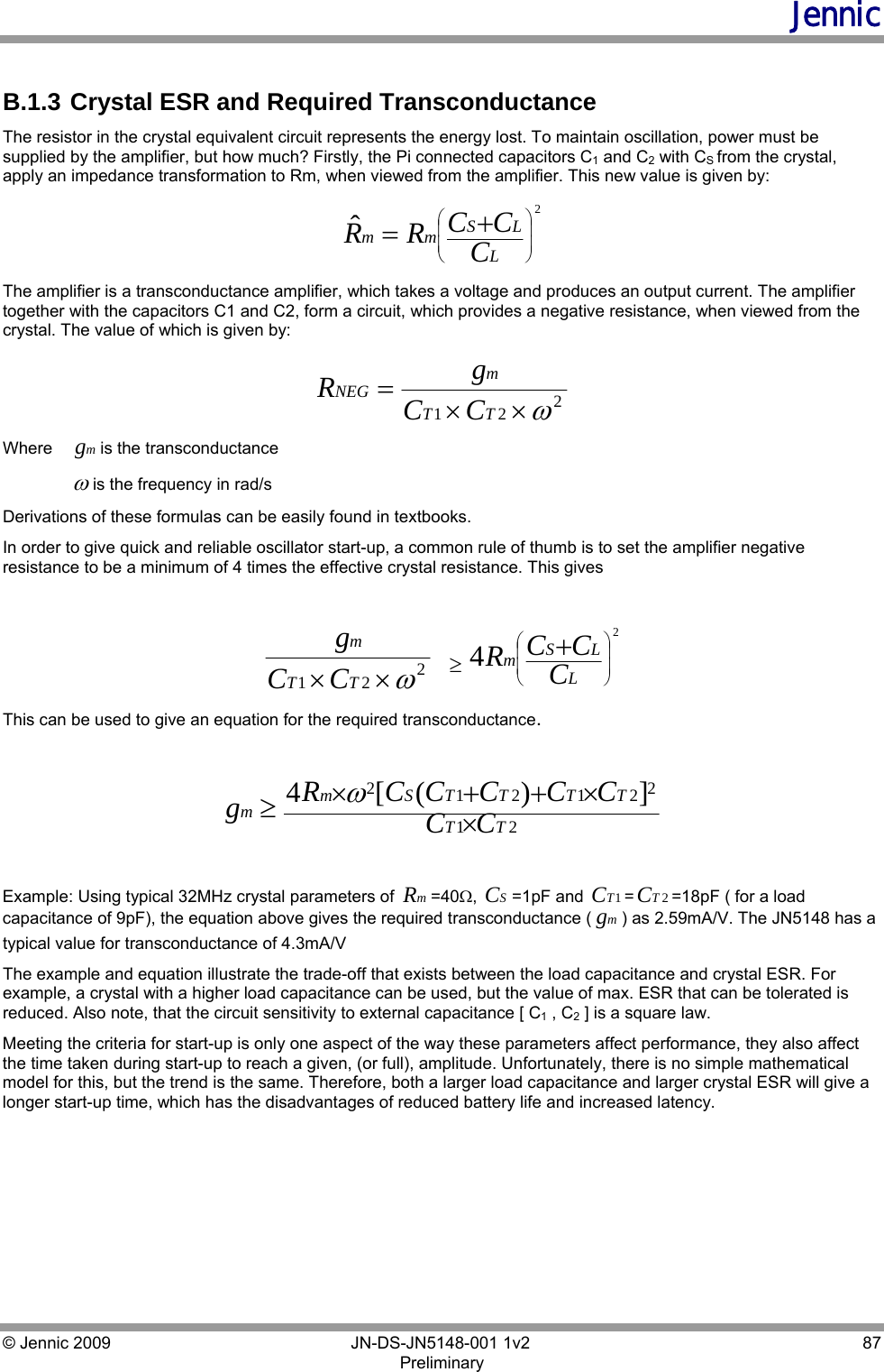 Jennic © Jennic 2009        JN-DS-JN5148-001 1v2  87 Preliminary   B.1.3  Crystal ESR and Required Transconductance The resistor in the crystal equivalent circuit represents the energy lost. To maintain oscillation, power must be supplied by the amplifier, but how much? Firstly, the Pi connected capacitors C1 and C2 with CS from the crystal, apply an impedance transformation to Rm, when viewed from the amplifier. This new value is given by: 2ˆ⎟⎟⎠⎞⎜⎜⎝⎛+=LLSmm CCCRR  The amplifier is a transconductance amplifier, which takes a voltage and produces an output current. The amplifier together with the capacitors C1 and C2, form a circuit, which provides a negative resistance, when viewed from the crystal. The value of which is given by: 221ω××=TTmNEG CCgR       Where  mgis the transconductance  ωis the frequency in rad/s Derivations of these formulas can be easily found in textbooks.  In order to give quick and reliable oscillator start-up, a common rule of thumb is to set the amplifier negative resistance to be a minimum of 4 times the effective crystal resistance. This gives   221ω×× TTmCCg   ≥24⎟⎟⎠⎞⎜⎜⎝⎛+LLSmCCCR This can be used to give an equation for the required transconductance.   21221212])([4TTTTTTSmmCC CCCCCRg××++×≥ω   Example: Using typical 32MHz crystal parameters of  mR=40Ω,  SC=1pF and  1TC=2TC=18pF ( for a load capacitance of 9pF), the equation above gives the required transconductance ( mg) as 2.59mA/V. The JN5148 has a typical value for transconductance of 4.3mA/V  The example and equation illustrate the trade-off that exists between the load capacitance and crystal ESR. For example, a crystal with a higher load capacitance can be used, but the value of max. ESR that can be tolerated is reduced. Also note, that the circuit sensitivity to external capacitance [ C1 , C2 ] is a square law.  Meeting the criteria for start-up is only one aspect of the way these parameters affect performance, they also affect the time taken during start-up to reach a given, (or full), amplitude. Unfortunately, there is no simple mathematical model for this, but the trend is the same. Therefore, both a larger load capacitance and larger crystal ESR will give a longer start-up time, which has the disadvantages of reduced battery life and increased latency.  