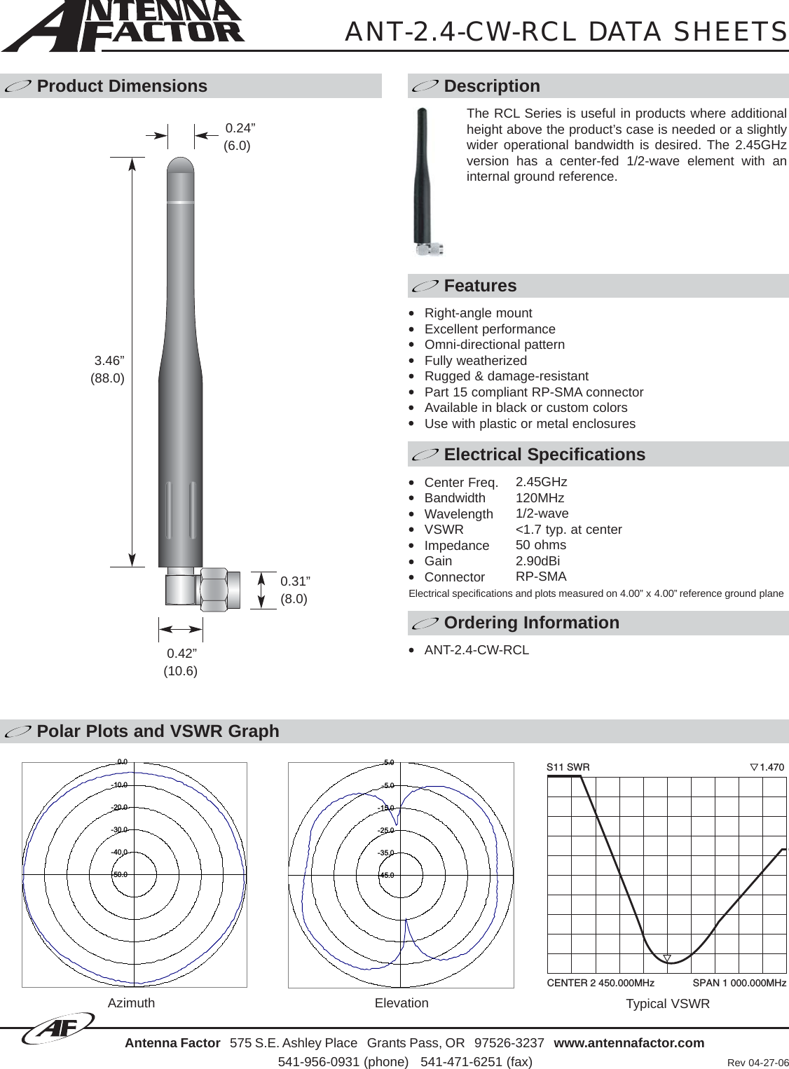 Polar Plots and VSWR GraphAntenna Factor 575 S.E. Ashley Place   Grants Pass, OR   97526-3237   www.antennafactor.com541-956-0931 (phone)   541-471-6251 (fax) Rev 04-27-06Typical VSWRANT-2.4-CW-RCL DATA SHEETSProduct Dimensions DescriptionFeaturesElectrical SpecificationsOrdering InformationAzimuth Elevation-50.0-40.0-30.0-20.0-10.00.0-45.0-35.0-25.0-15.0-5.05.00.24”(6.0)0.31”(8.0)0.42”(10.6)The RCL Series is useful in products where additionalheight above the product’s case is needed or a slightlywider operational bandwidth is desired. The 2.45GHzversion has a center-fed 1/2-wave element with aninternal ground reference.Right-angle mountExcellent performanceOmni-directional patternFully weatherizedRugged &amp; damage-resistantPart 15 compliant RP-SMA connectorAvailable in black or custom colorsUse with plastic or metal enclosuresCenter Freq.BandwidthWavelengthVSWRImpedanceGainConnectorElectrical specifications and plots measured on 4.00” x 4.00” reference ground planeANT-2.4-CW-RCLCENTER 2 450.000MHz              SPAN 1 000.000MHzS11 SWR                                                              1.4703.46”(88.0)2.45GHz120MHz1/2-wave&lt;1.7 typ. at center50 ohms2.90dBiRP-SMA