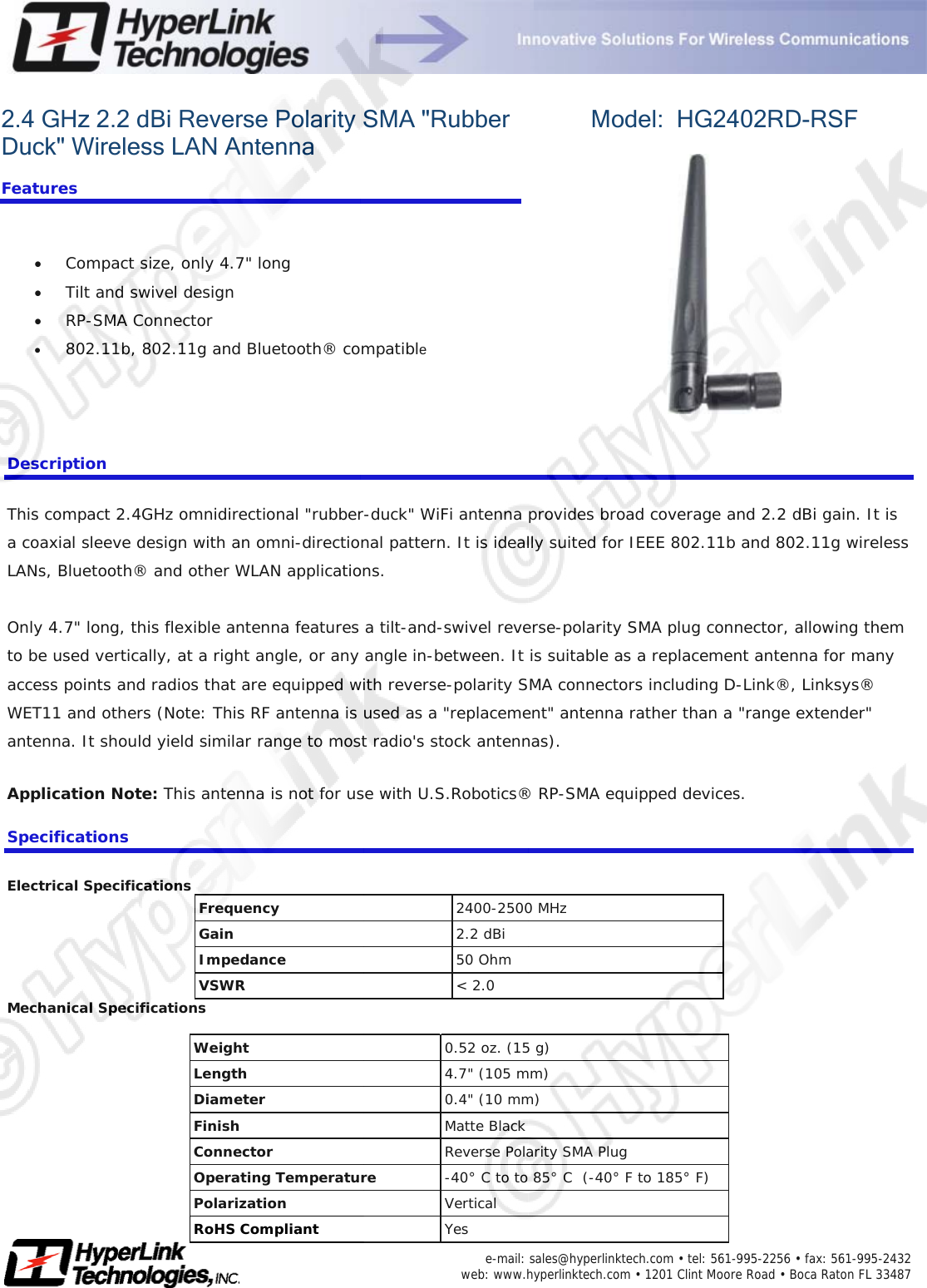     e-mail: sales@hyperlinktech.com • tel: 561-995-2256 • fax: 561-995-2432  web: www.hyperlinktech.com • 1201 Clint Moore Road • Boca Raton FL 33487   2.4 GHz 2.2 dBi Reverse Polarity SMA &quot;Rubber Duck&quot; Wireless LAN Antenna  Features  •  Compact size, only 4.7&quot; long               •  Tilt and swivel design                     •  RP-SMA Connector                           •  802.11b, 802.11g and Bluetooth® compatible  Model:  HG2402RD-RSF   Description This compact 2.4GHz omnidirectional &quot;rubber-duck&quot; WiFi antenna provides broad coverage and 2.2 dBi gain. It is a coaxial sleeve design with an omni-directional pattern. It is ideally suited for IEEE 802.11b and 802.11g wireless LANs, Bluetooth® and other WLAN applications.  Only 4.7&quot; long, this flexible antenna features a tilt-and-swivel reverse-polarity SMA plug connector, allowing them to be used vertically, at a right angle, or any angle in-between. It is suitable as a replacement antenna for many access points and radios that are equipped with reverse-polarity SMA connectors including D-Link®, Linksys® WET11 and others (Note: This RF antenna is used as a &quot;replacement&quot; antenna rather than a &quot;range extender&quot; antenna. It should yield similar range to most radio&apos;s stock antennas). Application Note: This antenna is not for use with U.S.Robotics® RP-SMA equipped devices. Specifications Electrical Specifications Frequency   2400-2500 MHz  Gain   2.2 dBi  Impedance   50 Ohm  VSWR &lt; 2.0 Mechanical Specifications  Weight   0.52 oz. (15 g)  Length   4.7&quot; (105 mm)  Diameter   0.4&quot; (10 mm)  Finish   Matte Black  Connector   Reverse Polarity SMA Plug Operating Temperature  -40° C to to 85° C  (-40° F to 185° F) Polarization  Vertical RoHS Compliant  Yes 