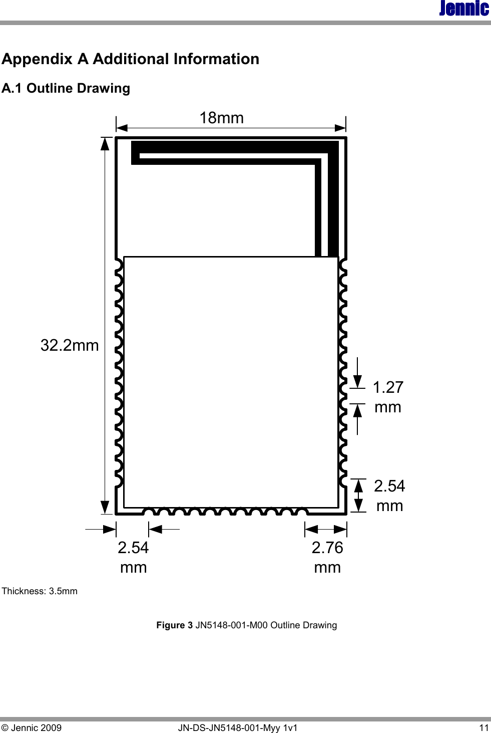 JennicJennicJennicJennic    © Jennic 2009   JN-DS-JN5148-001-Myy 1v1   11  Appendix A Additional Information   A.1 Outline Drawing 32.2mm18mm2.76mm2.54mm2.54mm1.27mm Thickness: 3.5mm   Figure 3 JN5148-001-M00 Outline Drawing     