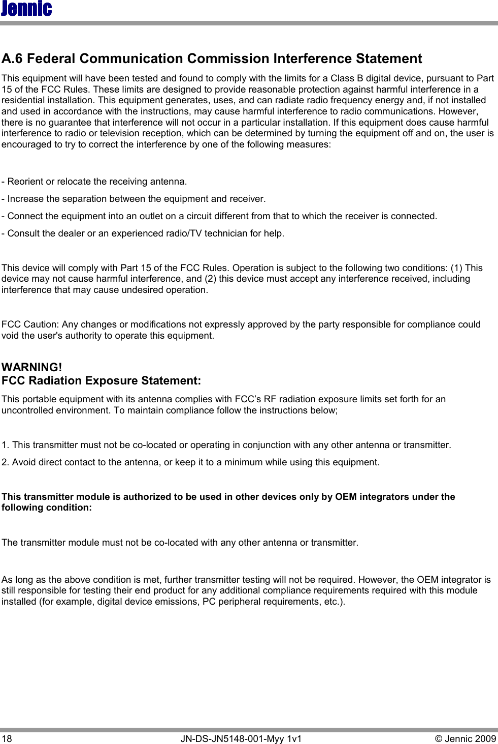 JennicJennicJennicJennic 18   JN-DS-JN5148-001-Myy 1v1  © Jennic 2009  A.6 Federal Communication Commission Interference Statement This equipment will have been tested and found to comply with the limits for a Class B digital device, pursuant to Part 15 of the FCC Rules. These limits are designed to provide reasonable protection against harmful interference in a residential installation. This equipment generates, uses, and can radiate radio frequency energy and, if not installed and used in accordance with the instructions, may cause harmful interference to radio communications. However, there is no guarantee that interference will not occur in a particular installation. If this equipment does cause harmful interference to radio or television reception, which can be determined by turning the equipment off and on, the user is encouraged to try to correct the interference by one of the following measures:  - Reorient or relocate the receiving antenna. - Increase the separation between the equipment and receiver. - Connect the equipment into an outlet on a circuit different from that to which the receiver is connected. - Consult the dealer or an experienced radio/TV technician for help.  This device will comply with Part 15 of the FCC Rules. Operation is subject to the following two conditions: (1) This device may not cause harmful interference, and (2) this device must accept any interference received, including interference that may cause undesired operation.  FCC Caution: Any changes or modifications not expressly approved by the party responsible for compliance could void the user&apos;s authority to operate this equipment.  WARNING!  FCC Radiation Exposure Statement: This portable equipment with its antenna complies with FCC’s RF radiation exposure limits set forth for an uncontrolled environment. To maintain compliance follow the instructions below;  1. This transmitter must not be co-located or operating in conjunction with any other antenna or transmitter. 2. Avoid direct contact to the antenna, or keep it to a minimum while using this equipment.  This transmitter module is authorized to be used in other devices only by OEM integrators under the following condition:  The transmitter module must not be co-located with any other antenna or transmitter.   As long as the above condition is met, further transmitter testing will not be required. However, the OEM integrator is still responsible for testing their end product for any additional compliance requirements required with this module installed (for example, digital device emissions, PC peripheral requirements, etc.).     