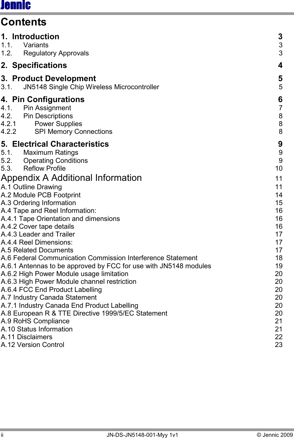 JennicJennicJennicJennic ii   JN-DS-JN5148-001-Myy 1v1  © Jennic 2009 Contents 1.  Introduction  3 1.1.  Variants  3 1.2.  Regulatory Approvals  3 2.  Specifications  4 3.  Product Development  5 3.1.  JN5148 Single Chip Wireless Microcontroller  5 4.  Pin Configurations  6 4.1.  Pin Assignment  7 4.2.  Pin Descriptions  8 4.2.1  Power Supplies  8 4.2.2  SPI Memory Connections  8 5.  Electrical Characteristics  9 5.1.  Maximum Ratings  9 5.2.  Operating Conditions  9 5.3.  Reflow Profile  10 Appendix A Additional Information  11 A.1 Outline Drawing  11 A.2 Module PCB Footprint  14 A.3 Ordering Information  15 A.4 Tape and Reel Information:  16 A.4.1 Tape Orientation and dimensions  16 A.4.2 Cover tape details  16 A.4.3 Leader and Trailer  17 A.4.4 Reel Dimensions:  17 A.5 Related Documents  17 A.6 Federal Communication Commission Interference Statement  18 A.6.1 Antennas to be approved by FCC for use with JN5148 modules  19 A.6.2 High Power Module usage limitation  20 A.6.3 High Power Module channel restriction  20 A.6.4 FCC End Product Labelling  20 A.7 Industry Canada Statement  20 A.7.1 Industry Canada End Product Labelling  20 A.8 European R &amp; TTE Directive 1999/5/EC Statement  20 A.9 RoHS Compliance  21 A.10 Status Information  21 A.11 Disclaimers  22 A.12 Version Control  23 