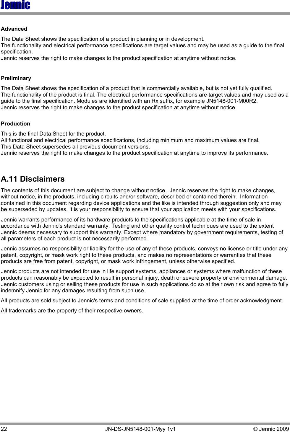 JennicJennicJennicJennic 22   JN-DS-JN5148-001-Myy 1v1  © Jennic 2009  Advanced The Data Sheet shows the specification of a product in planning or in development. The functionality and electrical performance specifications are target values and may be used as a guide to the final specification. Jennic reserves the right to make changes to the product specification at anytime without notice.   Preliminary The Data Sheet shows the specification of a product that is commercially available, but is not yet fully qualified. The functionality of the product is final. The electrical performance specifications are target values and may used as a guide to the final specification. Modules are identified with an Rx suffix, for example JN5148-001-M00R2. Jennic reserves the right to make changes to the product specification at anytime without notice.  Production This is the final Data Sheet for the product. All functional and electrical performance specifications, including minimum and maximum values are final. This Data Sheet supersedes all previous document versions. Jennic reserves the right to make changes to the product specification at anytime to improve its performance.  A.11 Disclaimers The contents of this document are subject to change without notice.  Jennic reserves the right to make changes, without notice, in the products, including circuits and/or software, described or contained therein.  Information contained in this document regarding device applications and the like is intended through suggestion only and may be superseded by updates. It is your responsibility to ensure that your application meets with your specifications. Jennic warrants performance of its hardware products to the specifications applicable at the time of sale in accordance with Jennic’s standard warranty. Testing and other quality control techniques are used to the extent Jennic deems necessary to support this warranty. Except where mandatory by government requirements, testing of all parameters of each product is not necessarily performed. Jennic assumes no responsibility or liability for the use of any of these products, conveys no license or title under any patent, copyright, or mask work right to these products, and makes no representations or warranties that these products are free from patent, copyright, or mask work infringement, unless otherwise specified. Jennic products are not intended for use in life support systems, appliances or systems where malfunction of these products can reasonably be expected to result in personal injury, death or severe property or environmental damage.  Jennic customers using or selling these products for use in such applications do so at their own risk and agree to fully indemnify Jennic for any damages resulting from such use.  All products are sold subject to Jennic&apos;s terms and conditions of sale supplied at the time of order acknowledgment. All trademarks are the property of their respective owners. 