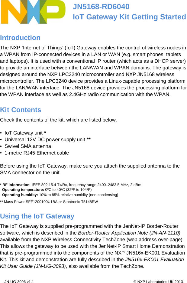 JN-UG-3096 v1.1                                                                                               © NXP Laboratories UK 2013  JN5168-RD6040 IoT Gateway Kit Getting Started Introduction The NXP ‘Internet of Things’ (IoT) Gateway enables the control of wireless nodes in a WPAN from IP-connected devices in a LAN or WAN (e.g. smart phones, tablets and laptops). It is used with a conventional IP router (which acts as a DHCP server) to provide an interface between the LAN/WAN and WPAN domains. The gateway is designed around the NXP LPC3240 microcontroller and NXP JN5168 wireless microcontroller. The LPC3240 device provides a Linux-capable processing platform for the LAN/WAN interface. The JN5168 device provides the processing platform for the WPAN interface as well as 2.4GHz radio communication with the WPAN. Kit Contents Check the contents of the kit, which are listed below. •  IoT Gateway unit * •  Universal 12V DC power supply unit ** •  Swivel SMA antenna •  1-metre RJ45 Ethernet cable Before using the IoT Gateway, make sure you attach the supplied antenna to the SMA connector on the unit.    * RF information: IEEE 802.15.4 Tx/Rx, frequency range 2400–2483.5 MHz, 2 dBm   Operating temperature: 0ºC to 40ºC (32ºF to 104ºF)   Operating humidity: 10% to 85% relative humidity (non-condensing) ** Mass Power SFF1200100U1BA or Stontronic T5148RW Using the IoT Gateway The IoT Gateway is supplied pre-programmed with the JenNet-IP Border-Router software, which is described in the Border-Router Application Note (JN-AN-1110) available from the NXP Wireless Connectivity TechZone (web address over-page). This allows the gateway to be used with the JenNet-IP Smart Home Demonstration that is pre-programmed into the components of the NXP JN516x-EK001 Evaluation Kit. This kit and demonstration are fully described in the JN516x-EK001 Evaluation Kit User Guide (JN-UG-3093), also available from the TechZone. 